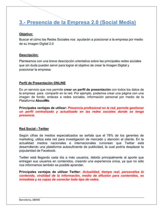 3.- Presencia de la Empresa 2.0 (Social Media)

Objetivo:
Buscar el cómo las Redes Sociales nos ayudarán a posicionar a la empresa por medio
de su Imagen Digital 2.0


Descripción:
Planteamos con una breve descripción orientativa sobre las principales redes sociales
que sin duda pueden servir para lograr el objetivo de crear la Imagen Digital y
posicionar la empresa:



Perfil de Presentación ONLINE

Es un servicio que nos permite crear un perfil de presentación con todos los datos de
la empresa para compartir en la red. Por ejemplo, podemos crear una página con una
imagen de fondo, enlaces a redes sociales, información personal por medio de la
Plataforma AboutMe.

Principales ventajas de utilizar: Presencia profesional en la red, permite gestionar
un perfil centralizado y actualizado en las redes sociales donde se tenga
presencia.



Red Social - Twitter

Según cifras de medios especializados se señala que el 78% de los gerentes de
marketing, utiliza esta red para investigación de mercado y atención al cliente. En la
actualidad medios nacionales e internacionales rumorean que Twitter está
desarrollando una plataforma autosuficiente de publicidad, la cual podría desplazar la
popularidad de Facebook.

Twitter está llegando cada día a más usuarios, debido principalmente al aporte que
entregan sus usuarios en contenidos, creando una experiencia única, ya que no sólo
nos informamos también es posible aprender.

Principales ventajas de utilizar Twitter: Actualidad, tiempo real, personaliza tú
contenido, viralidad de la información, medio de difusión para contenidos, es
inmediata y es capaz de conectar todo tipo de redes.




Barcelona, 08440
 