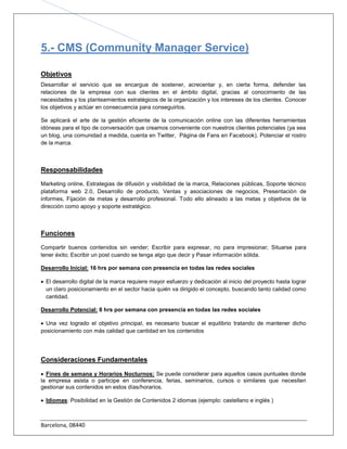 5.- CMS (Community Manager Service)

Objetivos
Desarrollar el servicio que se encargue de sostener, acrecentar y, en cierta forma, defender las
relaciones de la empresa con
                                                                                       . Conocer
los objetivos y actúar en consecuencia para conseguirlos.

Se aplicará el arte de la gestión eficiente de la comunicación online con las diferentes herramientas
idóneas para el tipo de conversación que creamos conveniente con nuestros clientes potenciales (ya sea
un blog, una comunidad a medida, cuenta en Twitter, Página de Fans en Facebook). Potenciar el rostro
de la marca.



Responsabilidades

Marketing online, Estrategias de difusión y visibilidad de la marca, Relaciones públicas, Soporte técnico
plataforma web 2.0, Desarrollo de producto, Ventas y asociaciones de negocios, Presentación de
informes, Fijación de metas y desarrollo profesional. Todo ello alineado a las metas y objetivos de la
dirección como apoyo y soporte estratégico.



Funciones

Compartir buenos contenidos sin vender; Escribir para expresar, no para impresionar; Situarse para
tener éxito; Escribir un post cuando se tenga algo que decir y Pasar información sólida.

Desarrollo Inicial: 16 hrs por semana con presencia en todas las redes sociales

 El desarrollo digital de la marca requiere mayor esfuerzo y dedicación al inicio del proyecto hasta lograr
  un claro posicionamiento en el sector hacia quién va dirigido el concepto, buscando tanto calidad como
  cantidad.

Desarrollo Potencial: 8 hrs por semana con presencia en todas las redes sociales

 Una vez logrado el objetivo principal, es necesario buscar el equilibrio tratando de mantener dicho
posicionamiento con más calidad que cantidad en los contenidos




Consideraciones Fundamentales

 Fines de semana y Horarios Nocturnos: Se puede considerar para aquellos casos puntuales donde
la empresa asista o participe en conferencia, ferias, seminarios, cursos o similares que necesiten
gestionar sus contenidos en estos días/horarios.

 Idiomas: Posibilidad en la Gestión de Contenidos 2 idiomas (ejemplo: castellano e inglés )



Barcelona, 08440
 