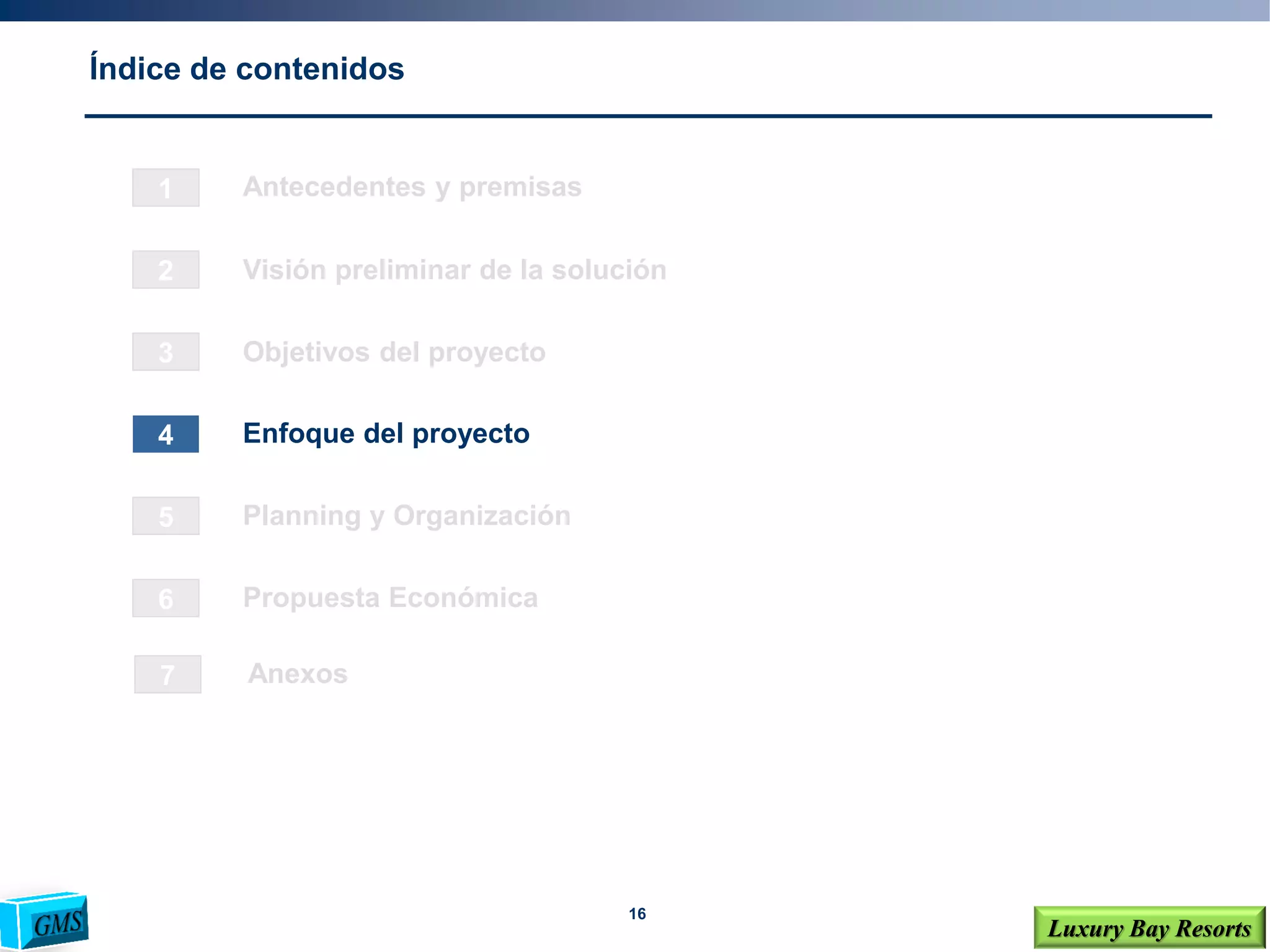 16
Luxury Bay Resorts
Índice de contenidos
1
2
3
4
6
5
Visión preliminar de la solución
Objetivos del proyecto
Enfoque del proyecto
Planning y Organización
Propuesta Económica
Antecedentes y premisas
7 Anexos
 