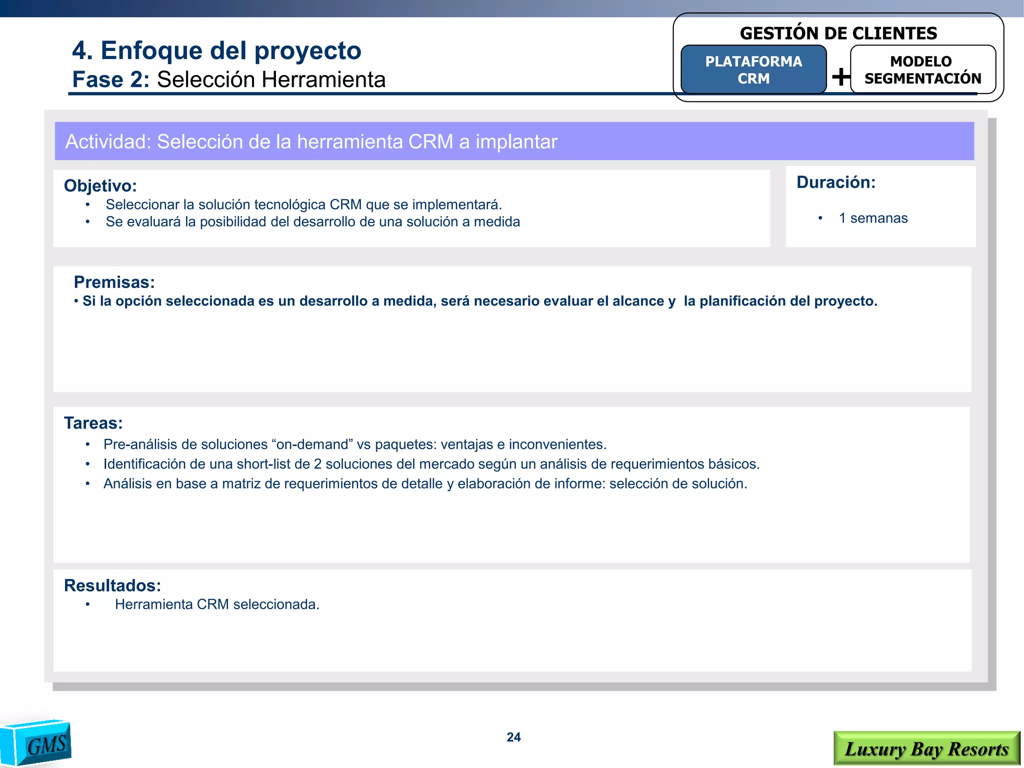 24
Luxury Bay Resorts
4. Enfoque del proyecto
Fase 2: Selección Herramienta
Actividad: Selección de la herramienta CRM a implantar
Objetivo:
• Seleccionar la solución tecnológica CRM que se implementará.
• Se evaluará la posibilidad del desarrollo de una solución a medida
Tareas:
• Pre-análisis de soluciones “on-demand” vs paquetes: ventajas e inconvenientes.
• Identificación de una short-list de 2 soluciones del mercado según un análisis de requerimientos básicos.
• Análisis en base a matriz de requerimientos de detalle y elaboración de informe: selección de solución.
Resultados:
• Herramienta CRM seleccionada.
Premisas:
• Si la opción seleccionada es un desarrollo a medida, será necesario evaluar el alcance y la planificación del proyecto.
Duración:
• 1 semanas
+
PLATAFORMA
CRM
MODELO
SEGMENTACIÓN
GESTIÓN DE CLIENTES
 