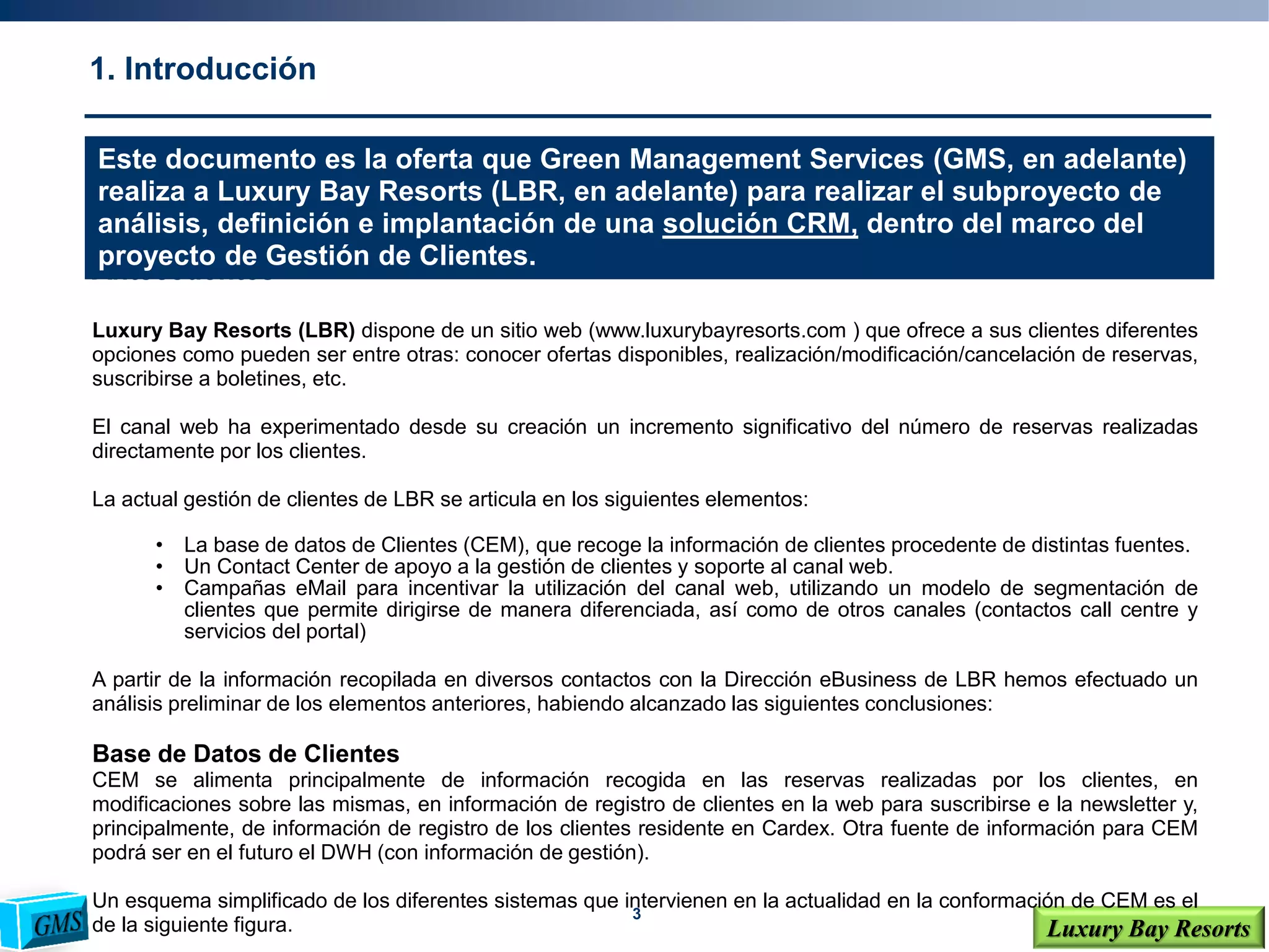 3
Luxury Bay Resorts
1. Introducción
Antecedentes
Luxury Bay Resorts (LBR) dispone de un sitio web (www.luxurybayresorts.com ) que ofrece a sus clientes diferentes
opciones como pueden ser entre otras: conocer ofertas disponibles, realización/modificación/cancelación de reservas,
suscribirse a boletines, etc.
El canal web ha experimentado desde su creación un incremento significativo del número de reservas realizadas
directamente por los clientes.
La actual gestión de clientes de LBR se articula en los siguientes elementos:
• La base de datos de Clientes (CEM), que recoge la información de clientes procedente de distintas fuentes.
• Un Contact Center de apoyo a la gestión de clientes y soporte al canal web.
• Campañas eMail para incentivar la utilización del canal web, utilizando un modelo de segmentación de
clientes que permite dirigirse de manera diferenciada, así como de otros canales (contactos call centre y
servicios del portal)
A partir de la información recopilada en diversos contactos con la Dirección eBusiness de LBR hemos efectuado un
análisis preliminar de los elementos anteriores, habiendo alcanzado las siguientes conclusiones:
Base de Datos de Clientes
CEM se alimenta principalmente de información recogida en las reservas realizadas por los clientes, en
modificaciones sobre las mismas, en información de registro de clientes en la web para suscribirse e la newsletter y,
principalmente, de información de registro de los clientes residente en Cardex. Otra fuente de información para CEM
podrá ser en el futuro el DWH (con información de gestión).
Un esquema simplificado de los diferentes sistemas que intervienen en la actualidad en la conformación de CEM es el
de la siguiente figura.
Este documento es la oferta que Green Management Services (GMS, en adelante)
realiza a Luxury Bay Resorts (LBR, en adelante) para realizar el subproyecto de
análisis, definición e implantación de una solución CRM, dentro del marco del
proyecto de Gestión de Clientes.
 