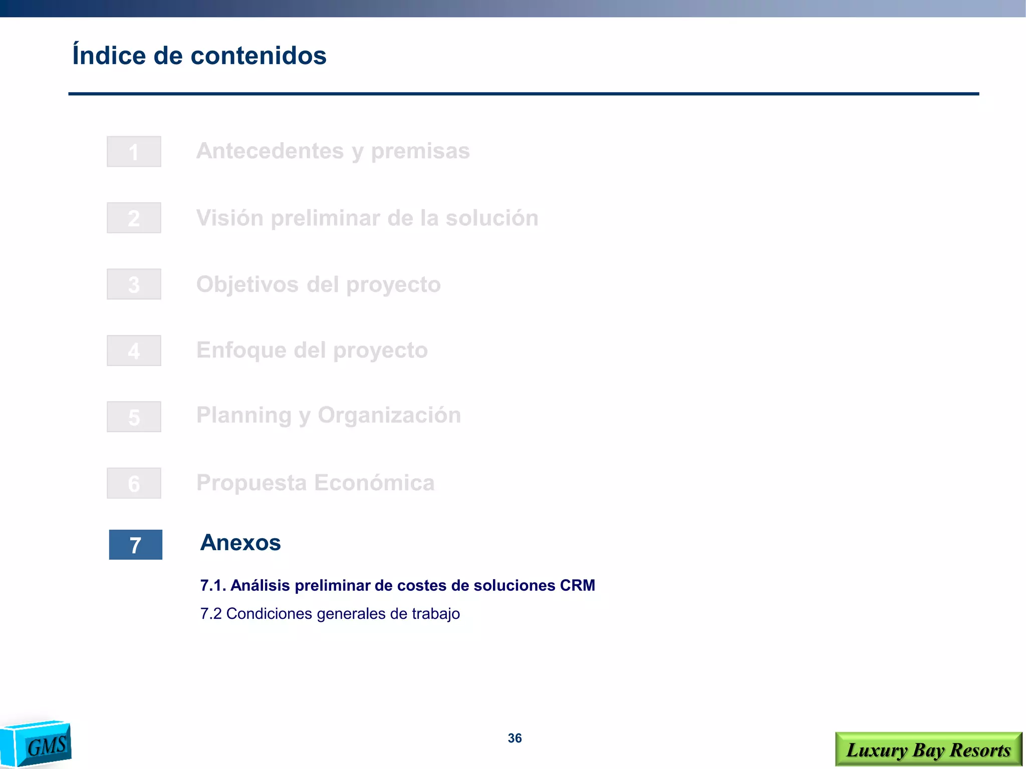 36
Luxury Bay Resorts
Índice de contenidos
1
2
3
4
6
5
Visión preliminar de la solución
Objetivos del proyecto
Enfoque del proyecto
Planning y Organización
Propuesta Económica
7 Anexos
Antecedentes y premisas
7.1. Análisis preliminar de costes de soluciones CRM
7.2 Condiciones generales de trabajo
 