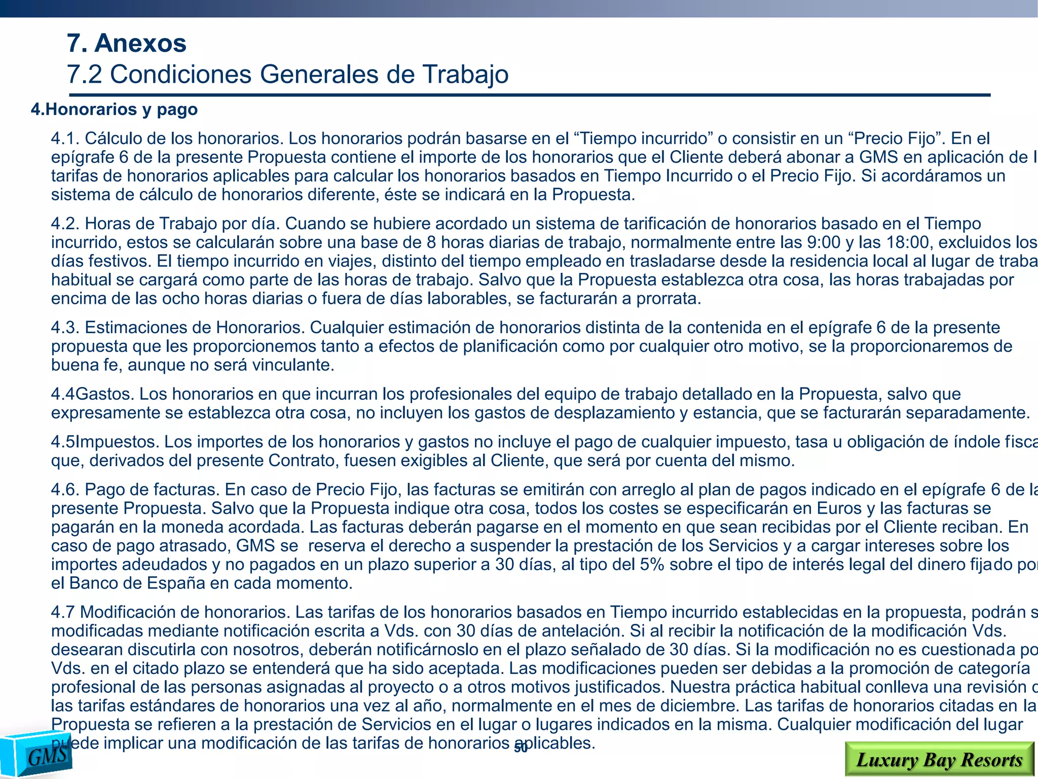 50
Luxury Bay Resorts
4.Honorarios y pago
4.1. Cálculo de los honorarios. Los honorarios podrán basarse en el “Tiempo incurrido” o consistir en un “Precio Fijo”. En el
epígrafe 6 de la presente Propuesta contiene el importe de los honorarios que el Cliente deberá abonar a GMS en aplicación de la
tarifas de honorarios aplicables para calcular los honorarios basados en Tiempo Incurrido o el Precio Fijo. Si acordáramos un
sistema de cálculo de honorarios diferente, éste se indicará en la Propuesta.
4.2. Horas de Trabajo por día. Cuando se hubiere acordado un sistema de tarificación de honorarios basado en el Tiempo
incurrido, estos se calcularán sobre una base de 8 horas diarias de trabajo, normalmente entre las 9:00 y las 18:00, excluidos los
días festivos. El tiempo incurrido en viajes, distinto del tiempo empleado en trasladarse desde la residencia local al lugar de traba
habitual se cargará como parte de las horas de trabajo. Salvo que la Propuesta establezca otra cosa, las horas trabajadas por
encima de las ocho horas diarias o fuera de días laborables, se facturarán a prorrata.
4.3. Estimaciones de Honorarios. Cualquier estimación de honorarios distinta de la contenida en el epígrafe 6 de la presente
propuesta que les proporcionemos tanto a efectos de planificación como por cualquier otro motivo, se la proporcionaremos de
buena fe, aunque no será vinculante.
4.4Gastos. Los honorarios en que incurran los profesionales del equipo de trabajo detallado en la Propuesta, salvo que
expresamente se establezca otra cosa, no incluyen los gastos de desplazamiento y estancia, que se facturarán separadamente.
4.5Impuestos. Los importes de los honorarios y gastos no incluye el pago de cualquier impuesto, tasa u obligación de índole fisca
que, derivados del presente Contrato, fuesen exigibles al Cliente, que será por cuenta del mismo.
4.6. Pago de facturas. En caso de Precio Fijo, las facturas se emitirán con arreglo al plan de pagos indicado en el epígrafe 6 de la
presente Propuesta. Salvo que la Propuesta indique otra cosa, todos los costes se especificarán en Euros y las facturas se
pagarán en la moneda acordada. Las facturas deberán pagarse en el momento en que sean recibidas por el Cliente reciban. En
caso de pago atrasado, GMS se reserva el derecho a suspender la prestación de los Servicios y a cargar intereses sobre los
importes adeudados y no pagados en un plazo superior a 30 días, al tipo del 5% sobre el tipo de interés legal del dinero fijado por
el Banco de España en cada momento.
4.7 Modificación de honorarios. Las tarifas de los honorarios basados en Tiempo incurrido establecidas en la propuesta, podrán s
modificadas mediante notificación escrita a Vds. con 30 días de antelación. Si al recibir la notificación de la modificación Vds.
desearan discutirla con nosotros, deberán notificárnoslo en el plazo señalado de 30 días. Si la modificación no es cuestionada po
Vds. en el citado plazo se entenderá que ha sido aceptada. Las modificaciones pueden ser debidas a la promoción de categoría
profesional de las personas asignadas al proyecto o a otros motivos justificados. Nuestra práctica habitual conlleva una revisión d
las tarifas estándares de honorarios una vez al año, normalmente en el mes de diciembre. Las tarifas de honorarios citadas en la
Propuesta se refieren a la prestación de Servicios en el lugar o lugares indicados en la misma. Cualquier modificación del lugar
puede implicar una modificación de las tarifas de honorarios aplicables.
7. Anexos
7.2 Condiciones Generales de Trabajo
 