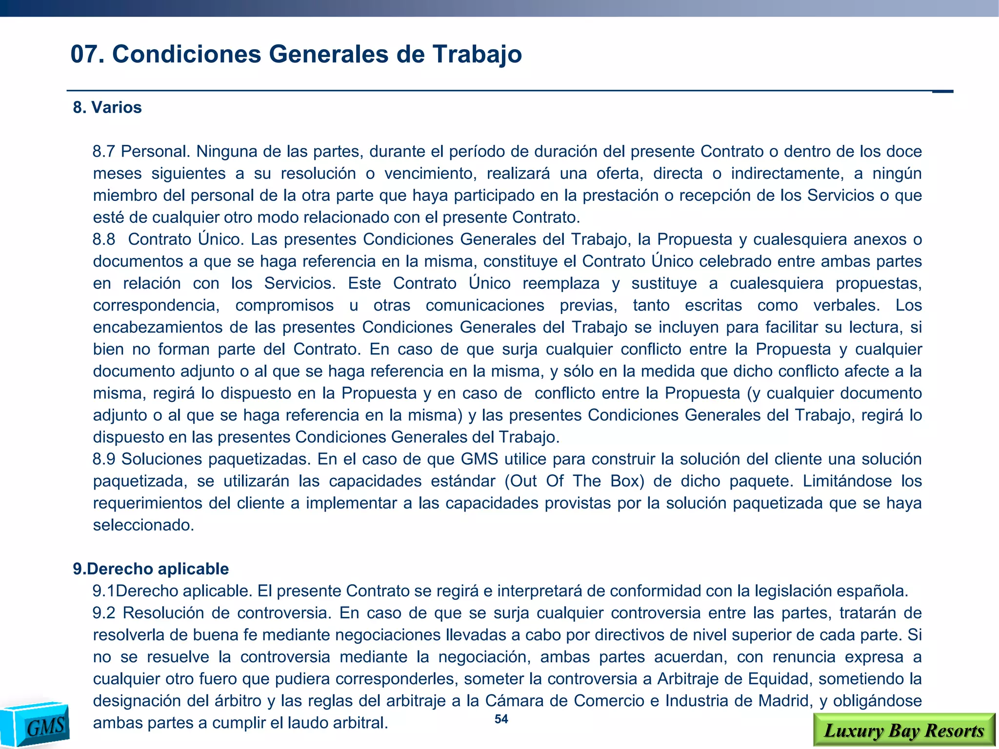 54
Luxury Bay Resorts
8. Varios
8.7 Personal. Ninguna de las partes, durante el período de duración del presente Contrato o dentro de los doce
meses siguientes a su resolución o vencimiento, realizará una oferta, directa o indirectamente, a ningún
miembro del personal de la otra parte que haya participado en la prestación o recepción de los Servicios o que
esté de cualquier otro modo relacionado con el presente Contrato.
8.8 Contrato Único. Las presentes Condiciones Generales del Trabajo, la Propuesta y cualesquiera anexos o
documentos a que se haga referencia en la misma, constituye el Contrato Único celebrado entre ambas partes
en relación con los Servicios. Este Contrato Único reemplaza y sustituye a cualesquiera propuestas,
correspondencia, compromisos u otras comunicaciones previas, tanto escritas como verbales. Los
encabezamientos de las presentes Condiciones Generales del Trabajo se incluyen para facilitar su lectura, si
bien no forman parte del Contrato. En caso de que surja cualquier conflicto entre la Propuesta y cualquier
documento adjunto o al que se haga referencia en la misma, y sólo en la medida que dicho conflicto afecte a la
misma, regirá lo dispuesto en la Propuesta y en caso de conflicto entre la Propuesta (y cualquier documento
adjunto o al que se haga referencia en la misma) y las presentes Condiciones Generales del Trabajo, regirá lo
dispuesto en las presentes Condiciones Generales del Trabajo.
8.9 Soluciones paquetizadas. En el caso de que GMS utilice para construir la solución del cliente una solución
paquetizada, se utilizarán las capacidades estándar (Out Of The Box) de dicho paquete. Limitándose los
requerimientos del cliente a implementar a las capacidades provistas por la solución paquetizada que se haya
seleccionado.
9.Derecho aplicable
9.1Derecho aplicable. El presente Contrato se regirá e interpretará de conformidad con la legislación española.
9.2 Resolución de controversia. En caso de que se surja cualquier controversia entre las partes, tratarán de
resolverla de buena fe mediante negociaciones llevadas a cabo por directivos de nivel superior de cada parte. Si
no se resuelve la controversia mediante la negociación, ambas partes acuerdan, con renuncia expresa a
cualquier otro fuero que pudiera corresponderles, someter la controversia a Arbitraje de Equidad, sometiendo la
designación del árbitro y las reglas del arbitraje a la Cámara de Comercio e Industria de Madrid, y obligándose
ambas partes a cumplir el laudo arbitral.
07. Condiciones Generales de Trabajo
 