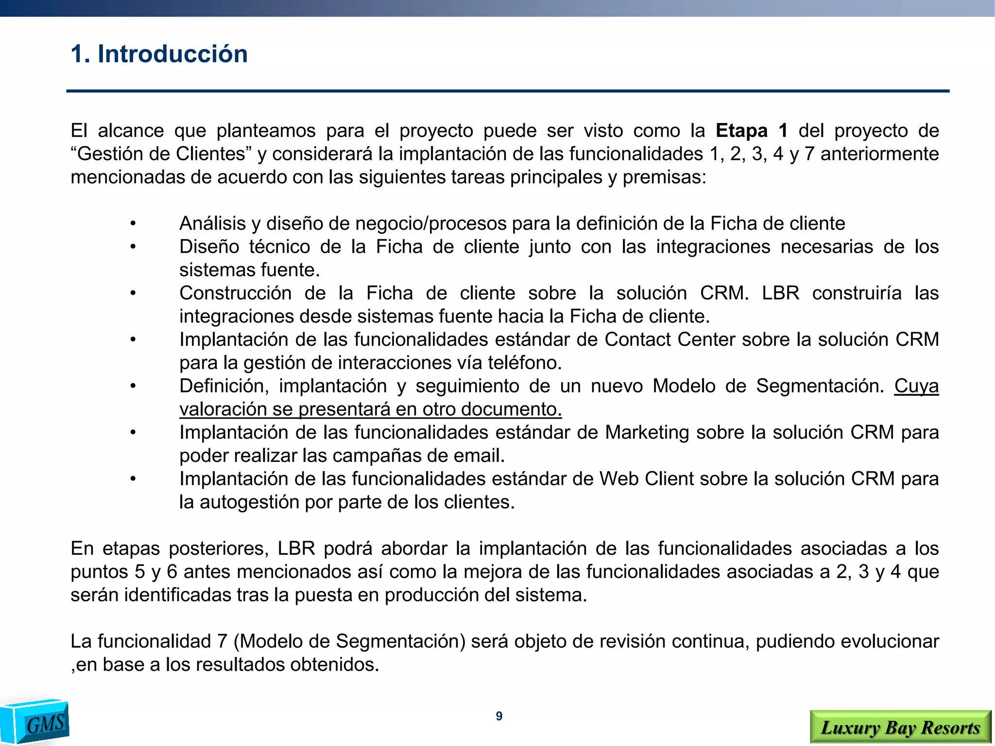 9
Luxury Bay Resorts
1. Introducción
El alcance que planteamos para el proyecto puede ser visto como la Etapa 1 del proyecto de
“Gestión de Clientes” y considerará la implantación de las funcionalidades 1, 2, 3, 4 y 7 anteriormente
mencionadas de acuerdo con las siguientes tareas principales y premisas:
• Análisis y diseño de negocio/procesos para la definición de la Ficha de cliente
• Diseño técnico de la Ficha de cliente junto con las integraciones necesarias de los
sistemas fuente.
• Construcción de la Ficha de cliente sobre la solución CRM. LBR construiría las
integraciones desde sistemas fuente hacia la Ficha de cliente.
• Implantación de las funcionalidades estándar de Contact Center sobre la solución CRM
para la gestión de interacciones vía teléfono.
• Definición, implantación y seguimiento de un nuevo Modelo de Segmentación. Cuya
valoración se presentará en otro documento.
• Implantación de las funcionalidades estándar de Marketing sobre la solución CRM para
poder realizar las campañas de email.
• Implantación de las funcionalidades estándar de Web Client sobre la solución CRM para
la autogestión por parte de los clientes.
En etapas posteriores, LBR podrá abordar la implantación de las funcionalidades asociadas a los
puntos 5 y 6 antes mencionados así como la mejora de las funcionalidades asociadas a 2, 3 y 4 que
serán identificadas tras la puesta en producción del sistema.
La funcionalidad 7 (Modelo de Segmentación) será objeto de revisión continua, pudiendo evolucionar
,en base a los resultados obtenidos.
 