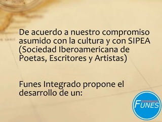 De acuerdo a nuestro compromiso
asumido con la cultura y con SIPEA
(Sociedad Iberoamericana de
Poetas, Escritores y Artistas)
Funes Integrado propone el
desarrollo de un:
 