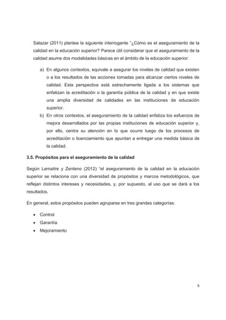 Salazar (2011) plantea la siguiente interrogante “¿Cómo es el aseguramiento de la
   calidad en la educación superior? Parece útil considerar que el aseguramiento de la
   calidad asume dos modalidades básicas en el ámbito de la educación superior:

       a) En algunos contextos, equivale a asegurar los niveles de calidad que existen
          o a los resultados de las acciones tomadas para alcanzar ciertos niveles de
          calidad. Esta perspectiva está estrechamente ligada a los sistemas que
          enfatizan la acreditación o la garantía pública de la calidad y en que existe
          una amplia diversidad de calidades en las instituciones de educación
          superior.
       b) En otros contextos, el aseguramiento de la calidad enfatiza los esfuerzos de
          mejora desarrollados por las propias instituciones de educación superior y,
          por ello, centra su atención en lo que ocurre luego de los procesos de
          acreditación o licenciamiento que apuntan a entregar una medida básica de
          la calidad.

3.5. Propósitos para el aseguramiento de la calidad

Según Lemaitre y Zenteno (2012) “el aseguramiento de la calidad en la educación
superior se relaciona con una diversidad de propósitos y marcos metodológicos, que
reflejan distintos intereses y necesidades, y, por supuesto, al uso que se dará a los
resultados.

En general, estos propósitos pueden agruparse en tres grandes categorías:

   x   Control
   x   Garantía
   x   Mejoramiento




                                                                                      6
 