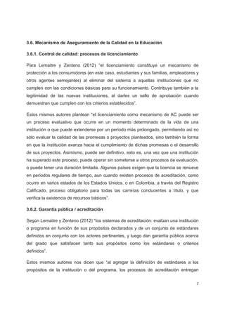 3.6. Mecanismo de Aseguramiento de la Calidad en la Educación

3.6.1. Control de calidad: procesos de licenciamiento

Para Lemaitre y Zenteno (2012) “el licenciamiento constituye un mecanismo de
protección a los consumidores (en este caso, estudiantes y sus familias, empleadores y
otros agentes semejantes) al eliminar del sistema a aquellas instituciones que no
cumplen con las condiciones básicas para su funcionamiento. Contribuye también a la
legitimidad de las nuevas instituciones, al darles un sello de aprobación cuando
demuestran que cumplen con los criterios establecidos”.

Estos mismos autores plantean “el licenciamiento como mecanismo de AC puede ser
un proceso evaluativo que ocurre en un momento determinado de la vida de una
institución o que puede extenderse por un período más prolongado, permitiendo así no
sólo evaluar la calidad de las promesas o proyectos planteados, sino también la forma
en que la institución avanza hacia el cumplimiento de dichas promesas o el desarrollo
de sus proyectos. Asimismo, puede ser definitivo, esto es, una vez que una institución
ha superado este proceso, puede operar sin someterse a otros procesos de evaluación,
o puede tener una duración limitada. Algunos países exigen que la licencia se renueve
en períodos regulares de tiempo, aun cuando existen procesos de acreditación, como
ocurre en varios estados de los Estados Unidos, o en Colombia, a través del Registro
Calificado, proceso obligatorio para todas las carreras conducentes a título, y que
verifica la existencia de recursos básicos”.

3.6.2. Garantía pública / acreditación

Según Lemaitre y Zenteno (2012) “los sistemas de acreditación: evalúan una institución
o programa en función de sus propósitos declarados y de un conjunto de estándares
definidos en conjunto con los actores pertinentes, y luego dan garantía pública acerca
del grado que satisfacen tanto sus propósitos como los estándares o criterios
definidos”.

Estos mismos autores nos dicen que “al agregar la definición de estándares a los
propósitos de la institución o del programa, los procesos de acreditación entregan


                                                                                     7
 