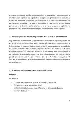 orientaciones respecto de elementos deseables. La evaluación, y sus estándares o
criterios hacen explícitas las expectativas disciplinarias, profesionales o sociales, y
contribuyen a movilizar el sistema y sus instituciones en la dirección que el sistema de
AC considera apropiado. Por ello es importante la participación de los actores
pertinentes en la definición de los criterios: es la forma de asegurar su legitimidad y
pertinencia, y así, de hacerlos aceptables para el sistema de educación superior”.




3.7. Modelos y mecanismos de aseguramiento de la calidad en América Latina

Según Lemaitre y Zenteno (2012) “América Latina está entre las regiones pioneras en
el campo del aseguramiento de la calidad, considerando que con excepción de Estados
Unidos, se trata de procesos relativamente jóvenes. En efecto, ya durante la década de
los noventa, al menos Chile, Colombia y Argentina contaban con procesos en diversas
etapas de consolidación. En Europa, en cambio, si bien en esos años existían procesos
de evaluación, la acreditación comenzó a desarrollarse después del 2000, el mismo
período en que comenzaron a desarrollarse procesos en Australia y varios países del
Asia. En el Medio Oriente está recién comenzando, de la misma manera que algunos
países africanos”.




3.7.1. Sistemas nacionales de aseguramiento de la calidad

Colombia

Organismos

   x   Comisión Nacional Intersectorial de AC de la ES (CONACES)
   x   Consejo Nacional de Acreditación (CNA)
   x   ICFES: Instituto Colombiano para el Fomento de la Educación Superior
   x   Ministerio de Educación




                                                                                      8
 
