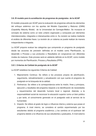 3.8. El modelo para la acreditación de programas de postgrados de la ACAP

El modelo propuesto por ACAP para la evaluación de programas articula los elementos
del enfoque sistémico con los aportes del Modelo Capacidad y Madurez (CMM)
(Capability Maturity Model)   de la Universidad de Carnegie-Mellon. Se incorpora el
concepto de sistema como un todo unitario organizado y compuesto por elementos
interrelacionados, integrados e interactuantes entre sí. Su revisión se realiza mediante
el análisis de diferentes fases. La revisión de un sistema se puede realizar de manera
independiente e integrada.

La ACAP propone evaluar las categorías que comprende un programa de postgrado
desde las acciones de previsión definidas en el modelo como Planificación, su
desarrollo o Proceso y sus productos o Resultados en congruencia con diferentes
niveles de madurez. Este proceso será en adelante definido en la ACAP, como modelo
por momentos de Planificación, Proceso y Resultados (PPR).

3.8.1. Criterios de Calidad de postgrado de la ACAP

La ACAP establece los siguientes Criterios de Calidad:

   1. Mejoramiento Continuo: Se refiere a los procesos propios de planificación,
      seguimiento, retroalimentación y actualización con que cuenta el programa de
      postgrado en la búsqueda de la calidad.
   2. Pertinencia: Se refiere a la correspondencia entre la misión, fines y principios,
      ejecución y resultados del programa respecto a la identificación de necesidades
      y requerimientos del desarrollo humano local o regional. Además, a la
      responsabilidad social de reconocer la educación superior como un bien público
      y por tanto, el conocimiento generado en el postgrado está al servicio de la
      humanidad.
   3. Impacto: Se refiere al grado de logro e influencia interna y externa que posee el
      programa. A nivel interno, se considera el cambio experimentado por los
      estudiantes debido al programa académico, y los cambios en el quehacer del
      programa debido a la influencia de sus estudiantes y graduados. A nivel externo


                                                                                     10
 