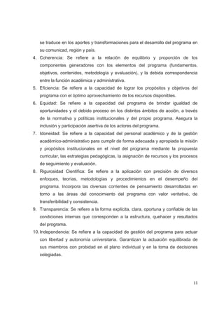se traduce en los aportes y transformaciones para el desarrollo del programa en
   su comunicad, región y país.
4. Coherencia: Se refiere a la relación de equilibrio y proporción de los
   componentes generadores con los elementos del programa (fundamentos,
   objetivos, contenidos, metodología y evaluación), y la debida correspondencia
   entre la función académica y administrativa.
5. Eficiencia: Se refiere a la capacidad de lograr los propósitos y objetivos del
   programa con el óptimo aprovechamiento de los recursos disponibles.
6. Equidad: Se refiere a la capacidad del programa de brindar igualdad de
   oportunidades y el debido proceso en los distintos ámbitos de acción, a través
   de la normativa y políticas institucionales y del propio programa. Asegura la
   inclusión y participación asertiva de los actores del programa.
7. Idoneidad: Se refiere a la capacidad del personal académico y de la gestión
   académico-administrativo para cumplir de forma adecuada y apropiada la misión
   y propósitos institucionales en el nivel del programa mediante la propuesta
   curricular, las estrategias pedagógicas, la asignación de recursos y los procesos
   de seguimiento y evaluación.
8. Rigurosidad Científica: Se refiere a la aplicación con precisión de diversos
   enfoques, teorías, metodologías y procedimientos en el desempeño del
   programa. Incorpora las diversas corrientes de pensamiento desarrolladas en
   torno a las áreas del conocimiento del programa con valor veritativo, de
   transferibilidad y consistencia.
9. Transparencia: Se refiere a la forma explícita, clara, oportuna y confiable de las
   condiciones internas que corresponden a la estructura, quehacer y resultados
   del programa.
10. Independencia: Se refiere a la capacidad de gestión del programa para actuar
   con libertad y autonomía universitaria. Garantizan la actuación equilibrada de
   sus miembros con probidad en el plano individual y en la toma de decisiones
   colegiadas.




                                                                                  11
 