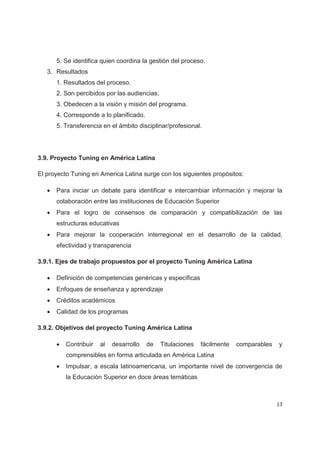 5. Se identifica quien coordina la gestión del proceso.
   3. Resultados
       1. Resultados del proceso.
       2. Son percibidos por las audiencias.
       3. Obedecen a la visión y misión del programa.
       4. Corresponde a lo planificado.
       5. Transferencia en el ámbito disciplinar/profesional.




3.9. Proyecto Tuning en América Latina

El proyecto Tuning en America Latina surge con los siguientes propósitos:

   x   Para iniciar un debate para identificar e intercambiar información y mejorar la
       colaboración entre las instituciones de Educación Superior
   x   Para el logro de consensos de comparación y compatibilización de las
       estructuras educativas
   x   Para mejorar la cooperación interregional en el desarrollo de la calidad,
       efectividad y transparencia

3.9.1. Ejes de trabajo propuestos por el proyecto Tuning América Latina

   x   Definición de competencias genéricas y específicas
   x   Enfoques de enseñanza y aprendizaje
   x   Créditos académicos
   x   Calidad de los programas

3.9.2. Objetivos del proyecto Tuning América Latina

       x   Contribuir   al   desarrollo   de   Titulaciones   fácilmente   comparables   y
           comprensibles en forma articulada en América Latina
       x   Impulsar, a escala latinoamericana, un importante nivel de convergencia de
           la Educación Superior en doce áreas temáticas



                                                                                         13
 