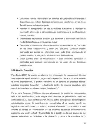 x   Desarrollar Perfiles Profesionales en términos de Competencias Genéricas y
          Específicas , que reflejan destrezas, conocimientos y contenidos en las Áreas
          Temáticas que incluye el proyecto
      x   Facilitar la transparencia en las Estructuras Educativas e impulsar la
          innovación a través de la comunicación de experiencias y la identificación de
          buenas prácticas
      x   Crear Redes de prácticas eficaces, que estimulen la innovación y la calidad
          mediante la reflexión y el intercambio mutuo
      x   Desarrollar e intercambiar información relativa al desarrollo de los Currículos
          en las áreas seleccionadas y crear una Estructura Curricular modelo
          expresada por puntos de referencias para cada área, promoviendo el
          reconocimiento y la integración latinoamericana de titulaciones
      x   Crear puentes entre las Universidades y otras entidades apropiadas y
          calificadas para producir convergencia en las áreas de las disciplinas
          seleccionadas

3.10. Gestión Educativa

Para Bush (2006) “la gestión se relaciona con el concepto de management, término
anglosajón que significa dirección, organización o gerencia. Desde el punto de vista de
la teoría organizacional, la gestión educativa es un conjunto de procesos teórico-
prácticos integrados horizontal y verticalmente dentro del sistema educativo, para
cumplir los mandatos sociales en materia de educación”.

Por su parte Casassus (2000) nos dice que el concepto de gestión “es más genérico
que el de administración, pues integra tanto acciones de planificación, como de
administración”. El autor plantea que “en América Latina se ha pasado del concepto de
administración propio de organizaciones centralizadas al de gestión común en
organizaciones autónomas”. Lo anterior, sostiene Cassasus, “ocurre debido a que
durante el periodo de centralización de los sistemas educativos latinoamericanos
predominó una visión vertical y fragmentada de la gestión, en la cual algunos de los
agentes educativos se dedicaban a la planeación y otros a la administración y


                                                                                      14
 