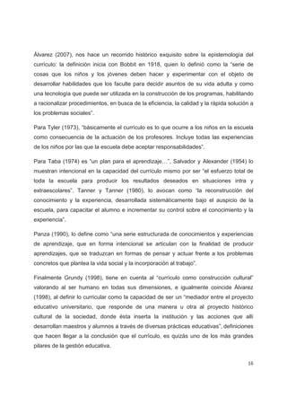 Álvarez (2007), nos hace un recorrido histórico exquisito sobre la epistemología del
currículo: la definición inicia con Bobbit en 1918, quien lo definió como la “serie de
cosas que los niños y los jóvenes deben hacer y experimentar con el objeto de
desarrollar habilidades que los faculte para decidir asuntos de su vida adulta y como
una tecnología que puede ser utilizada en la construcción de los programas, habilitando
a racionalizar procedimientos, en busca de la eficiencia, la calidad y la rápida solución a
los problemas sociales”.

Para Tyler (1973), “básicamente el currículo es lo que ocurre a los niños en la escuela
como consecuencia de la actuación de los profesores. Incluye todas las experiencias
de los niños por las que la escuela debe aceptar responsabilidades”.

Para Taba (1974) es “un plan para el aprendizaje…”, Salvador y Alexander (1954) lo
muestran intencional en la capacidad del currículo mismo por ser “el esfuerzo total de
toda la escuela para producir los resultados deseados en situaciones intra y
extraescolares”. Tanner y Tanner (1980), lo avocan como “la reconstrucción del
conocimiento y la experiencia, desarrollada sistemáticamente bajo el auspicio de la
escuela, para capacitar el alumno e incrementar su control sobre el conocimiento y la
experiencia”.

Panza (1990), lo define como “una serie estructurada de conocimientos y experiencias
de aprendizaje, que en forma intencional se articulan con la finalidad de producir
aprendizajes, que se traduzcan en formas de pensar y actuar frente a los problemas
concretos que plantea la vida social y la incorporación al trabajo”.

Finalmente Grundy (1998), tiene en cuenta al “currículo como construcción cultural”
valorando al ser humano en todas sus dimensiones, e igualmente coincide Álvarez
(1998), al definir lo curricular como la capacidad de ser un “mediador entre el proyecto
educativo universitario, que responde de una manera u otra al proyecto histórico
cultural de la sociedad, donde ésta inserta la institución y las acciones que allí
desarrollan maestros y alumnos a través de diversas prácticas educativas”, definiciones
que hacen llegar a la conclusión que el currículo, es quizás uno de los más grandes
pilares de la gestión educativa.


                                                                                        16
 