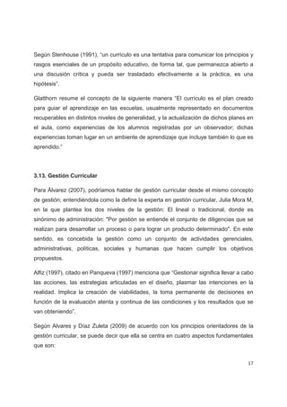 Según Stenhouse (1991), “un currículo es una tentativa para comunicar los principios y
rasgos esenciales de un propósito educativo, de forma tal, que permanezca abierto a
una discusión crítica y pueda ser trasladado efectivamente a la práctica, es una
hipótesis”.

Glatthorn resume el concepto de la siguiente manera “El currículo es el plan creado
para guiar el aprendizaje en las escuelas, usualmente representado en documentos
recuperables en distintos niveles de generalidad, y la actualización de dichos planes en
el aula, como experiencias de los alumnos registradas por un observador; dichas
experiencias toman lugar en un ambiente de aprendizaje que incluye también lo que es
aprendido.”




3.13. Gestión Curricular

Para Álvarez (2007), podríamos hablar de gestión curricular desde el mismo concepto
de gestión; entendiéndola como la define la experta en gestión curricular, Julia Mora M,
en la que plantea los dos niveles de la gestión: El lineal o tradicional, donde es
sinónimo de administración: "Por gestión se entiende el conjunto de diligencias que se
realizan para desarrollar un proceso o para lograr un producto determinado". En este
sentido, es concebida la gestión como un conjunto de actividades gerenciales,
administrativas, políticas, sociales y humanas que hacen cumplir los objetivos
propuestos.

Alfiz (1997), citado en Panqueva (1997) menciona que “Gestionar significa llevar a cabo
las acciones, las estrategias articuladas en el diseño, plasmar las intenciones en la
realidad. Implica la creación de viabilidades, la toma permanente de decisiones en
función de la evaluación atenta y continua de las condiciones y los resultados que se
van obteniendo”.

Según Alvares y Díaz Zuleta (2009) de acuerdo con los principios orientadores de la
gestión curricular, se puede decir que ella se centra en cuatro aspectos fundamentales
que son:


                                                                                     17
 