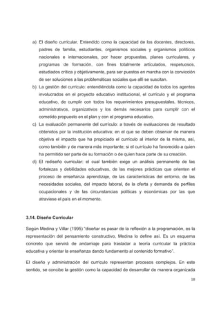 a) El diseño curricular. Entendido como la capacidad de los docentes, directores,
      padres de familia, estudiantes, organismos sociales y organismos políticos
      nacionales e internacionales, por hacer propuestas, planes curriculares, y
      programas de formación, con fines totalmente articulados, respetuosos,
      estudiados crítica y objetivamente, para ser puestos en marcha con la convicción
      de ser soluciones a las problemáticas sociales que allí se suscitan.
   b) La gestión del currículo: entendiéndola como la capacidad de todos los agentes
      involucrados en el proyecto educativo institucional, el currículo y el programa
      educativo, de cumplir con todos los requerimientos presupuestales, técnicos,
      administrativos, organizativos y los demás necesarios para cumplir con el
      cometido propuesto en el plan y con el programa educativo.
   c) La evaluación permanente del currículo: a través de evaluaciones de resultado
      obtenidos por la institución educativa; en el que se deben observar de manera
      objetiva el impacto que ha propiciado el currículo al interior de la misma, así,
      como también y de manera más importante; si el currículo ha favorecido a quien
      ha permitido ser parte de su formación o de quien hace parte de su creación.
   d) El rediseño curricular: el cual también exige un análisis permanente de las
      fortalezas y debilidades educativas, de las mejores prácticas que orienten el
      proceso de enseñanza aprendizaje, de las características del entorno, de las
      necesidades sociales, del impacto laboral, de la oferta y demanda de perfiles
      ocupacionales y de las circunstancias políticas y económicas por las que
      atraviese el país en el momento.



3.14. Diseño Curricular

Según Medina y Villar (1995) “diseñar es pasar de la reflexión a la programación, es la
representación del pensamiento constructivo, Medina lo define así. Es un esquema
concreto que servirá de andamiaje para trasladar a teoría curricular la práctica
educativa y orientar la enseñanza dando fundamento al contenido formativo”.

El diseño y administración del currículo representan procesos complejos. En este
sentido, se concibe la gestión como la capacidad de desarrollar de manera organizada

                                                                                     18
 