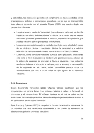 y sistemática, los medios que posibiliten el cumplimiento de las necesidades en las
organizaciones, sistemas y comunidades educativas, en las que es imprescindible
tener claro el concepto que al respecto Álvarez (2000) nos muestra desde tres
perspectivas diferentes:

   x    La primera como medio de “traducción” (currículo como traductor); es decir la
        capacidad del mismo de hacer parte de la historia, de la cultura y de los valores
        nacionales y sociales que enriquecen al individuo, mejorando la experiencia, y la
        práctica educativa con un gran sentido en lo humano.
   x    La segunda, como eje integrador y mediador, (currículo como articulador); capaz
        de ser dinámico, flexible y cambiante, dándole la capacidad a la práctica
        educativa de transformarse de manera permanente con el ideario indeleble.
   x    La tercera, como estructura traductora (currículo como proyector), entendiendo
        éste como el fin de la educación a través de una gestión adecuada, a la que se
        le atribuye la capacidad de proyectar al futuro al educando, y son estos los
        resultados de lo que la educación le ha impregnado al alumno y lo han revestido
        de la capacidad de ser, hacer, saber; permitiendo predecir todos los
        acontecimientos que van a ocurrir antes de que egrese de la institución
        educativa.




3.15. Competencia

Según     Enamorado Hernández (2009) “algunos teóricos establecen               que   las
competencias en general tienen tres enfoques básicos a saber: el funcional, el
conductual y el constructivista. El enfoque funcional es el que se aplica en las
instituciones de formación profesional, las cuales exigen bajas conductas de entrada a
los participantes en ese tipo de formación”

Para Spencer y Spencer (1993) la competencia “es una característica subyacente de
un individuo que está relacionada causalmente a un criterio de referencia de
desempeño superior en un trabajo o situación”


                                                                                       19
 