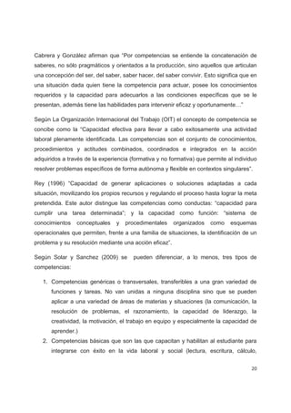 Cabrera y González afirman que “Por competencias se entiende la concatenación de
saberes, no sólo pragmáticos y orientados a la producción, sino aquellos que articulan
una concepción del ser, del saber, saber hacer, del saber convivir. Esto significa que en
una situación dada quien tiene la competencia para actuar, posee los conocimientos
requeridos y la capacidad para adecuarlos a las condiciones específicas que se le
presentan, además tiene las habilidades para intervenir eficaz y oportunamente…”

Según La Organización Internacional del Trabajo (OIT) el concepto de competencia se
concibe como la “Capacidad efectiva para llevar a cabo exitosamente una actividad
laboral plenamente identificada. Las competencias son el conjunto de conocimientos,
procedimientos y actitudes combinados, coordinados e integrados en la acción
adquiridos a través de la experiencia (formativa y no formativa) que permite al individuo
resolver problemas específicos de forma autónoma y flexible en contextos singulares”.

Rey (1996) “Capacidad de generar aplicaciones o soluciones adaptadas a cada
situación, movilizando los propios recursos y regulando el proceso hasta lograr la meta
pretendida. Este autor distingue las competencias como conductas: “capacidad para
cumplir una tarea determinada”; y la capacidad como función: “sistema de
conocimientos    conceptuales   y   procedimentales     organizados   como    esquemas
operacionales que permiten, frente a una familia de situaciones, la identificación de un
problema y su resolución mediante una acción eficaz”.

Según Solar y Sanchez (2009) se        pueden diferenciar, a lo menos, tres tipos de
competencias:

   1. Competencias genéricas o transversales, transferibles a una gran variedad de
      funciones y tareas. No van unidas a ninguna disciplina sino que se pueden
      aplicar a una variedad de áreas de materias y situaciones (la comunicación, la
      resolución de problemas, el razonamiento, la capacidad de liderazgo, la
      creatividad, la motivación, el trabajo en equipo y especialmente la capacidad de
      aprender.)
   2. Competencias básicas que son las que capacitan y habilitan al estudiante para
      integrarse con éxito en la vida laboral y social (lectura, escritura, cálculo,


                                                                                      20
 