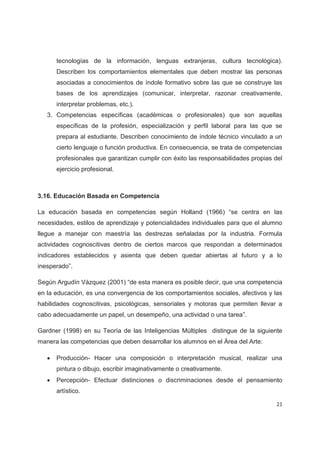 tecnologías de la información, lenguas extranjeras, cultura tecnológica).
       Describen los comportamientos elementales que deben mostrar las personas
       asociadas a conocimientos de índole formativo sobre las que se construye las
       bases de los aprendizajes (comunicar, interpretar, razonar creativamente,
       interpretar problemas, etc.).
   3. Competencias específicas (académicas o profesionales) que son aquellas
       específicas de la profesión, especialización y perfil laboral para las que se
       prepara al estudiante. Describen conocimiento de índole técnico vinculado a un
       cierto lenguaje o función productiva. En consecuencia, se trata de competencias
       profesionales que garantizan cumplir con éxito las responsabilidades propias del
       ejercicio profesional.



3.16. Educación Basada en Competencia

La educación basada en competencias según Holland (1966) “se centra en las
necesidades, estilos de aprendizaje y potencialidades individuales para que el alumno
llegue a manejar con maestría las destrezas señaladas por la industria. Formula
actividades cognoscitivas dentro de ciertos marcos que respondan a determinados
indicadores establecidos y asienta que deben quedar abiertas al futuro y a lo
inesperado”.

Según Argudín Vázquez (2001) “de esta manera es posible decir, que una competencia
en la educación, es una convergencia de los comportamientos sociales, afectivos y las
habilidades cognoscitivas, psicológicas, sensoriales y motoras que permiten llevar a
cabo adecuadamente un papel, un desempeño, una actividad o una tarea”.

Gardner (1998) en su Teoría de las Inteligencias Múltiples distingue de la siguiente
manera las competencias que deben desarrollar los alumnos en el Área del Arte:

   x   Producción- Hacer una composición o interpretación musical, realizar una
       pintura o dibujo, escribir imaginativamente o creativamente.
   x   Percepción- Efectuar distinciones o discriminaciones desde el pensamiento
       artístico.

                                                                                     21
 