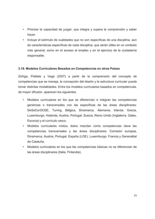•   Priorizar la capacidad de juzgar, que integra y supera la comprensión y saber
       hacer.
   •   Incluye el estímulo de cualidades que no son específicas de una disciplina, aún
       de características específicas de cada disciplina, que serán útiles en un contexto
       más general, como en el acceso al empleo y en el ejercicio de la ciudadanía
       responsable.



3.19. Modelos Curriculares Basados en Competencias en otros Países

Zúñiga, Poblete y Vega (2007) a partir de la comprensión del concepto de
competencias que se maneja, la concepción del diseño y la estructura curricular puede
tomar distintas modalidades. Entre los modelos curriculares basados en competencias,
de mayor difusión, aparecen los siguientes:

   •   Modelos curriculares en los que se diferencian e integran las competencias
       genéricas o transversales con las específicas de las áreas disciplinares:
       DeSeCo/OCDE, Tuning, Bélgica, Dinamarca, Alemania, Irlanda. Grecia,
       Luxemburgo, Holanda, Austria, Portugal, Suecia, Reino Unido (Inglaterra, Gales,
       Escocia) y el currículo vasco.
   •   Modelos curriculares mixtos, éstos mezclan como competencias clave las
       competencias transversales y las áreas disciplinares: Comisión europea,
       Dinamarca, Austria, Portugal, España (LOE), Luxemburgo, Francia y Generalitat
       de Cataluña.
   •   Modelos curriculares en los que las competencias básicas no se diferencian de
       las áreas disciplinares (Italia, Finlandia).




                                                                                      25
 