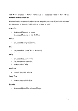 3.20. Universidades en Latinoamérica que han adoptado Modelos Curriculares
Basados en Competencias

En latinoamerica diversas universidades han adoptado un Modelo Curricular Basado en
Competencias, a continuación se presenta un alista de estas:

Argentina

   x     Universidad Nacional de Lanús
   x     Universidad Nacional de Mar del Plata

Bolivia

   x     Universidad Evangélica Boliviana

Brasil

   x     Universidad del Estado de Río de Janeiro

Chile

   x     Universidad de Andrés Bello
   x     Universidad de Concepción
   x     Universidad de Talca

Colombia

   x     Universidad de La Sabana

Costa Rica

   x     Universidad de Costa Rica

Ecuador

   x     Universidad Laica Eloy Alfaro de Manabí




                                                                                 26
 