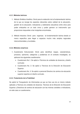 4.3.1. Métodos teóricos

   1. Método Sintético Analítico: Sirvió para la redacción de la fundamentación teórica
      de la que se recoge los aspectos relevantes sobre calidad de la educación,
      gestión de la educación, indicadores y estándares educativos entre otros para
      poder enlazarlos en un todo único y poder generar un instrumento que
      proporcione respuestas a las incógnitas encontradas.


   2. Método Inductivo: Sirvió para organizar, la fundamentación teórica desde un
      marco específico para llegar a espacios mucho más amplios regionales
      intercontinentales y mundiales.



4.3.2. Métodos empíricos

   1. Cuestionario Estructurado: Sirvió para identificar rasgos, características,
      procesos, opiniones, categorías y problemas en el contexto investigado, se
      aplicaron los siguientes cuestionarios:
        x   Cuestionario No.1: Se aplicó a Técnicos de unidades de docencia y diseño
            curricular.
        x   Cuestionario No. 2: Se aplicó a Técnicos de la Dirección de Educación
            Superior.
        x   Cuestionario No. 3: Se aplicó a personal Directivo de centros de educación
            superior expertos en diseño curricular.

4.3.3. Tratamiento de la Fiabilidad

Se aplicó la Triangulación de Informantes ya que se hiso uso de un mismo método
aplicado a Técnicos de unidades de docencia, Técnicos de la Dirección de Educación
Superior y Directivos de centros de educación con las mismas variables e indicadores,
en este caso un cuestionarios.




                                                                                    29
 