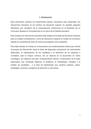 1. Introducción

Este documento contiene los lineamientos básicos necesarios para desarrollar una
intervención educativa en los Centros de educación superior en aquellos aspectos
deficitarios que resultaron de la autoevaluación institucional en el Rediseño de un
Curriculum Basado en Competencias en el marco de la Calidad educativa

Esta iniciativa de intervención educativa está dirigida al Consejo de Educación Superior
para su análisis consideración y toma de decisiones respecto al modelo de curriculum
basado en competencias tanto de carrera de pregrado como postgrado.

Para tales efectos se incluye en el documento una fundamentación teórica que orienta
el proceso de intervención sobre la base del diagnóstico situacional, los instrumentos
elaborados, la interpretación de los resultados y la definición de los aspectos a
considerar para la mejora continua. Así se observa en el documento en orden
cronológico, los objetivos del plan, fundamentación teórica, componentes de la base
diagnostica; que contempla objetivos, el problema, la metodología, variables y el
análisis de resultados;   y la fase de planificación que contiene políticas, metas,
estrategias, acciones y programa de ejecución a corto plazo.




                                                                                       1
 