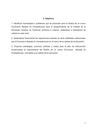2. Objetivos

1. Identificar necesidades o problemas que se presentan para el diseño de un nuevo
Curriculum Basado en Competencias para el aseguramiento de la Calidad de la
Educación Superior en Honduras conforme a criterios, estándares e indicadores de
calidad en este nivel.

2. Sistematizar brevemente las experiencias exitosas en otras realidades relacionadas
con el Curriculum Basado en Competencias en el marco de la calidad de la educación.

3. Proponer estrategias, acciones, políticas y metas para el plan de intervención
encaminados al mejoramiento del Diseño de un nuevo Curriculum            Basado en
Competencias, vinculados a la calidad de la educación.




                                                                                      2
 