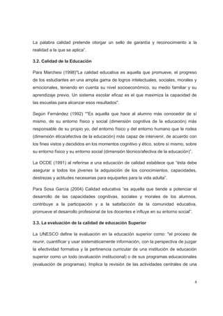 La palabra calidad pretende otorgar un sello de garantía y reconocimiento a la
realidad a la que se aplica”.

3.2. Calidad de la Educación

Para Marchesi (1998)"La calidad educativa es aquella que promueve, el progreso
de los estudiantes en una amplia gama de logros intelectuales, sociales, morales y
emocionales, teniendo en cuenta su nivel socioeconómico, su medio familiar y su
aprendizaje previo. Un sistema escolar eficaz es el que maximiza la capacidad de
las escuelas para alcanzar esos resultados".

Según Fernández (1992) “"Es aquella que hace al alumno más conocedor de sí
mismo, de su entorno físico y social (dimensión cognitiva de la educación) más
responsable de su propio yo, del entorno físico y del entorno humano que le rodea
(dimensión ética/afectiva de la educación) más capaz de intervenir, de acuerdo con
los fines vistos y decididos en los momentos cognitivo y ético, sobre sí mismo, sobre
su entorno físico y su entorno social (dimensión técnico/afectiva de la educación)”.

La OCDE (1991) al referirse a una educación de calidad establece que “ésta debe
asegurar a todos los jóvenes la adquisición de los conocimientos, capacidades,
destrezas y actitudes necesarias para equiparles para la vida adulta”.

Para Sosa García (2004) Calidad educativa “es aquella que tiende a potenciar el
desarrollo de las capacidades cognitivas, sociales y morales de los alumnos,
contribuye a la participación y a la satisfacción de la comunidad educativa,
promueve el desarrollo profesional de los docentes e influye en su entorno social”.

3.3. La evaluación de la calidad de educación Superior

La UNESCO define la evaluación en la educación superior como: "el proceso de
reunir, cuantificar y usar sistemáticamente información, con la perspectiva de juzgar
la efectividad formativa y la pertinencia curricular de una institución de educación
superior como un todo (evaluación institucional) o de sus programas educacionales
(evaluación de programas). Implica la revisión de las actividades centrales de una



                                                                                       4
 