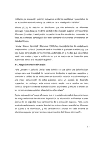 institución de educación superior, incluyendo evidencia cualitativa y cuantitativa de
las actividades educacionales y los productos de la investigación científica".

Brooks (2005) ha descrito las dificultades que han enfrentado los diferentes
esfuerzos realizados para medir la calidad de la educación superior en tres ámbitos
diferentes (prestigio, investigación y experiencia de los estudiantes) revelando, de
paso, la asombrosa complejidad que tiene comparar instituciones universitarias en
Estados Unidos.

Harvey y Green, Campbell y Rozsnyai (2002) han discutido la idea de calidad como
“mejoramiento continuo (aspiración central vinculada al quehacer académico) y que
sólo puede ser evaluada por los mismos académicos, en la medida que es complejo
medir esta mejora y que la evidencia en que se apoya no es discernible para
audiencias ajenas a la educación superior”.

3.4. Aseguramiento de la Calidad

Para Lemaitre y Zenteno (2012) “este término se usa como una denominación
común para una diversidad de mecanismos tendientes a controlar, garantizar y
promover la calidad de las instituciones de educación superior, lo cual contribuye a
una mejor comprensión de estos procesos como un aspecto de desarrollo
progresivo; sin embargo, esta misma mirada amplia puede resultar un tanto
confusa, porque esconde las diversas opciones disponibles, y dificulta el análisis de
las consecuencias asociadas a las distintas alternativas”.

Según estos autores “puede afirmarse que el propósito principal de los mecanismos
de aseguramiento de la calidad es la provisión de información a diferentes actores
acerca de los aspectos más significativos de la educación superior. Pero, como
resulta inmediatamente evidente, los distintos actores tienen necesidades diferentes
en cuanto a la información, y las características propias de cada sistema de
educación superior generan también requerimientos distintos de información.




                                                                                    5
 