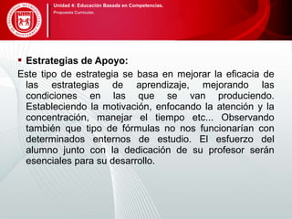  Estrategias de Apoyo:
Este tipo de estrategia se basa en mejorar la eficacia de
las estrategias de aprendizaje, mejorando las
condiciones en las que se van produciendo.
Estableciendo la motivación, enfocando la atención y la
concentración, manejar el tiempo etc... Observando
también que tipo de fórmulas no nos funcionarían con
determinados enternos de estudio. El esfuerzo del
alumno junto con la dedicación de su profesor serán
esenciales para su desarrollo.
Unidad 4: Educación Basada en Competencias.
Propuesta Curricular.
 