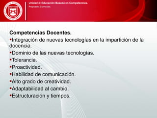 Competencias Docentes.
Integración de nuevas tecnologías en la impartición de la
docencia.
Dominio de las nuevas tecnologías.
Tolerancia.
Proactividad.
Habilidad de comunicación.
Alto grado de creatividad.
Adaptabilidad al cambio.
Estructuración y tiempos.
Unidad 4: Educación Basada en Competencias.
Propuesta Curricular.
 