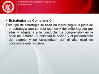  Estrategias de Comprensión:
Este tipo de estrategia se basa en lograr seguir la pista de
la estrategia que se está usando y del éxito logrado por
ellas y adaptarla a la conducta. La comprensión es la
base del estudio. Supervisan la acción y el pensamiento
del alumno y se caracterizan por el alto nivel de
conciencia que requiere.
Unidad 4: Educación Basada en Competencias.
Propuesta Curricular.
 