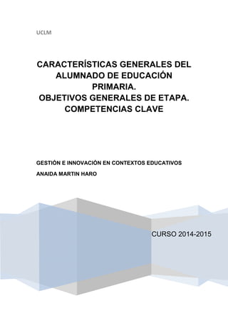 UCLM
CURSO 2014-2015
CARACTERÍSTICAS GENERALES DEL
ALUMNADO DE EDUCACIÓN
PRIMARIA.
OBJETIVOS GENERALES DE ETAPA.
COMPETENCIAS CLAVE
GESTIÓN E INNOVACIÓN EN CONTEXTOS EDUCATIVOS
ANAIDA MARTIN HARO
 