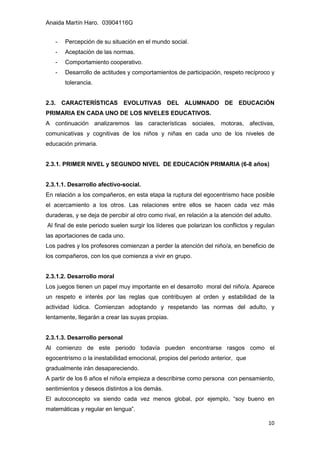 Anaida Martín Haro. 03904116G
10
- Percepción de su situación en el mundo social.
- Aceptación de las normas.
- Comportamiento cooperativo.
- Desarrollo de actitudes y comportamientos de participación, respeto recíproco y
tolerancia.
2.3. CARACTERÍSTICAS EVOLUTIVAS DEL ALUMNADO DE EDUCACIÓN
PRIMARIA EN CADA UNO DE LOS NIVELES EDUCATIVOS.
A continuación analizaremos las características sociales, motoras, afectivas,
comunicativas y cognitivas de los niños y niñas en cada uno de los niveles de
educación primaria.
2.3.1. PRIMER NIVEL y SEGUNDO NIVEL DE EDUCACIÓN PRIMARIA (6-8 años)
2.3.1.1. Desarrollo afectivo-social.
En relación a los compañeros, en esta etapa la ruptura del egocentrismo hace posible
el acercamiento a los otros. Las relaciones entre ellos se hacen cada vez más
duraderas, y se deja de percibir al otro como rival, en relación a la atención del adulto.
Al final de este periodo suelen surgir los líderes que polarizan los conflictos y regulan
las aportaciones de cada uno.
Los padres y los profesores comienzan a perder la atención del niño/a, en beneficio de
los compañeros, con los que comienza a vivir en grupo.
2.3.1.2. Desarrollo moral
Los juegos tienen un papel muy importante en el desarrollo moral del niño/a. Aparece
un respeto e interés por las reglas que contribuyen al orden y estabilidad de la
actividad lúdica. Comienzan adoptando y respetando las normas del adulto, y
lentamente, llegarán a crear las suyas propias.
2.3.1.3. Desarrollo personal
Al comienzo de este periodo todavía pueden encontrarse rasgos como el
egocentrismo o la inestabilidad emocional, propios del periodo anterior, que
gradualmente irán desapareciendo.
A partir de los 6 años el niño/a empieza a describirse como persona con pensamiento,
sentimientos y deseos distintos a los demás.
El autoconcepto va siendo cada vez menos global, por ejemplo, “soy bueno en
matemáticas y regular en lengua”.
 