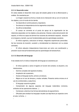 Anaida Martín Haro. 03904116G
11
2.3.1.4. Desarrollo motor
En estas edades el desarrollo motor pasa del estadio global al de la diferenciación y
análisis. Se caracteriza por:
- La imagen corporal se forma a través de la interacción del yo con el mundo de
los objetos y con el mundo de los demás.
- Se desarrolla el control postural y respiratorio.
- Se alcanza la independencia de los segmentos corporales.
- Se afirma la lateralidad.
- El cuerpo se convierte en el punto de apoyo de la organización de las
relaciones espaciales con los objetos y las personas. Gracias a esta estructuración del
espacio, el niño/a es capaz de dominar las nociones de orientación espacial, situación
en el espacio y tamaño, que son fundamentales para los aprendizajes escolares.
- El niño/a organiza y estructura el tiempo, integrando experiencias personales.
Así las nociones de duración, sucesión y simultaneidad se relacionan con su propia
actividad).
- El niño/a adquiere independencia brazo-mano así como una coordinación y
precisión óculo-manual fundamental para los aprendizajes de lectoescritura.
2.3.1.5. Desarrollo del lenguaje
A las edades de 6 a 8 años el desarrollo del lenguaje se caracteriza por:
- El niño/a aprende a variar el registro en función del contexto, la situación y los
interlocutores.
- Dominio completo del repertorio fonético.
- Ampliación del vocabulario.
- Acceso al lenguaje escrito, primero a la lectura.
- Mejora en el uso de tiempos y modos verbales. Presenta ciertos errores en el
uso de condicionales y subjuntivos.
- El lenguaje corporal es global.
- Comprensión de algunos aspectos del lenguaje matemático (números,
símbolos de las operaciones básicas…)
- Comienzan a disminuir las formas demostrativas de egocentrismo.
- Dificultad para analizar los lenguajes visuales (se deja llevar por aspectos como
el color, la forma…)
-
 