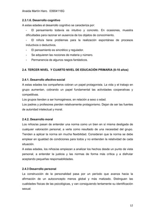 Anaida Martín Haro. 03904116G
12
2.3.1.6. Desarrollo cognitivo
A estas edades el desarrollo cognitivo se caracteriza por:
- El pensamiento todavía es intuitivo y concreto. En ocasiones, muestra
dificultades para razonar en ausencia de los objetos de conocimiento.
- El niño/a tiene problemas para la realización espontánea de procesos
inductivos o deductivos.
- El pensamiento es sincrético y regulador.
- Se adquieren las nociones de materia y número.
- Permanencia de algunos rasgos fantásticos.
2.4. TERCER NIVEL Y CUARTO NIVEL DE EDUCACIÓN PRIMARIA (8-10 años)
2.4.1. Desarrollo afectivo-social
A estas edades los compañeros cobran un papel protagonista. La vida y el trabajo en
grupo aumentan, cobrando un papel fundamental las actividades cooperativas y
competitivas.
Los grupos tienden a ser homogéneos, en relación a sexo o edad.
Los padres y profesores pierden relativamente protagonismo. Dejan de ser las fuentes
de autoridad intelectual y moral.
2.4.2. Desarrollo moral
Los niños/as pasan de entender una norma como un bien en sí misma desligada de
cualquier valoración personal, a verla como resultado de una necesidad del grupo.
Tienden a aplicar la norma sin mucha flexibilidad. Consideran que la norma se debe
emplear en igualdad de condiciones para todos y no entienden la relatividad de cada
situación.
A estas edades, los niños/as empiezan a analizar los hechos desde un punto de vista
personal, a entender la justicia y las normas de forma más crítica y a disfrutar
aceptando pequeñas responsabilidades.
2.4.3 Desarrollo personal
La construcción de la personalidad pasa por un período que avanza hacia la
afirmación de un autoconcepto menos global y más matizado. Distinguen las
cualidades físicas de las psicológicas, y van consiguiendo lentamente su identificación
sexual.
 
