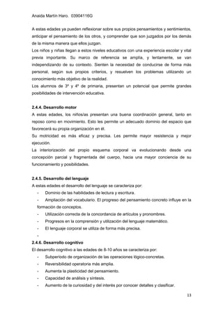 Anaida Martín Haro. 03904116G
13
A estas edades ya pueden reflexionar sobre sus propios pensamientos y sentimientos,
anticipar el pensamiento de los otros, y comprender que son juzgados por los demás
de la misma manera que ellos juzgan.
Los niños y niñas llegan a estos niveles educativos con una experiencia escolar y vital
previa importante. Su marco de referencia se amplía, y lentamente, se van
independizando de su contexto. Sienten la necesidad de conducirse de forma más
personal, según sus propios criterios, y resuelven los problemas utilizando un
conocimiento más objetivo de la realidad.
Los alumnos de 3º y 4º de primaria, presentan un potencial que permite grandes
posibilidades de intervención educativa.
2.4.4. Desarrollo motor
A estas edades, los niños/as presentan una buena coordinación general, tanto en
reposo como en movimiento. Esto les permite un adecuado dominio del espacio que
favorecerá su propia organización en él.
Su motricidad es más eficaz y precisa. Les permite mayor resistencia y mejor
ejecución.
La interiorización del propio esquema corporal va evolucionando desde una
concepción parcial y fragmentada del cuerpo, hacia una mayor conciencia de su
funcionamiento y posibilidades.
2.4.5. Desarrollo del lenguaje
A estas edades el desarrollo del lenguaje se caracteriza por:
- Dominio de las habilidades de lectura y escritura.
- Ampliación del vocabulario. El progreso del pensamiento concreto influye en la
formación de conceptos.
- Utilización correcta de la concordancia de artículos y pronombres.
- Progresos en la comprensión y utilización del lenguaje matemático.
- El lenguaje corporal se utiliza de forma más precisa.
-
2.4.6. Desarrollo cognitivo
El desarrollo cognitivo a las edades de 8-10 años se caracteriza por:
- Subperíodo de organización de las operaciones lógico-concretas.
- Reversibilidad operatoria más amplia.
- Aumenta la plasticidad del pensamiento.
- Capacidad de análisis y síntesis.
- Aumento de la curiosidad y del interés por conocer detalles y clasificar.
 
