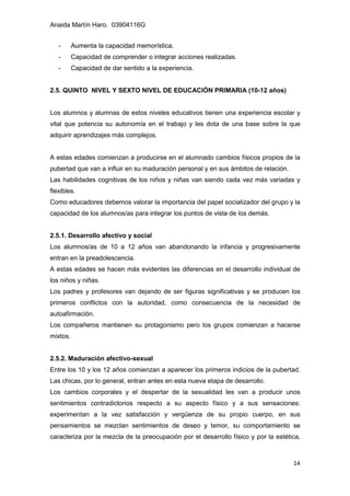 Anaida Martín Haro. 03904116G
14
- Aumenta la capacidad memorística.
- Capacidad de comprender o integrar acciones realizadas.
- Capacidad de dar sentido a la experiencia.
2.5. QUINTO NIVEL Y SEXTO NIVEL DE EDUCACIÓN PRIMARIA (10-12 años)
Los alumnos y alumnas de estos niveles educativos tienen una experiencia escolar y
vital que potencia su autonomía en el trabajo y les dota de una base sobre la que
adquirir aprendizajes más complejos.
A estas edades comienzan a producirse en el alumnado cambios físicos propios de la
pubertad que van a influir en su maduración personal y en sus ámbitos de relación.
Las habilidades cognitivas de los niños y niñas van siendo cada vez más variadas y
flexibles.
Como educadores debemos valorar la importancia del papel socializador del grupo y la
capacidad de los alumnos/as para integrar los puntos de vista de los demás.
2.5.1. Desarrollo afectivo y social
Los alumnos/as de 10 a 12 años van abandonando la infancia y progresivamente
entran en la preadolescencia.
A estas edades se hacen más evidentes las diferencias en el desarrollo individual de
los niños y niñas.
Los padres y profesores van dejando de ser figuras significativas y se producen los
primeros conflictos con la autoridad, como consecuencia de la necesidad de
autoafirmación.
Los compañeros mantienen su protagonismo pero los grupos comienzan a hacerse
mixtos.
2.5.2. Maduración afectivo-sexual
Entre los 10 y los 12 años comienzan a aparecer los primeros indicios de la pubertad.
Las chicas, por lo general, entran antes en esta nueva etapa de desarrollo.
Los cambios corporales y el despertar de la sexualidad les van a producir unos
sentimientos contradictorios respecto a su aspecto físico y a sus sensaciones:
experimentan a la vez satisfacción y vergüenza de su propio cuerpo, en sus
pensamientos se mezclan sentimientos de deseo y temor, su comportamiento se
caracteriza por la mezcla de la preocupación por el desarrollo físico y por la estética,
 