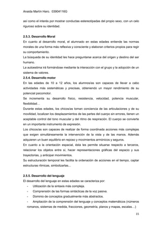 Anaida Martín Haro. 03904116G
15
así como el interés por mostrar conductas estereotipadas del propio sexo, con un celo
riguroso sobre su identidad.
2.5.3. Desarrollo Moral
En cuanto al desarrollo moral, el alumnado en estas edades entiende las normas
morales de una forma más reflexiva y consciente y elaboran criterios propios para regir
su comportamiento.
La búsqueda de su identidad les hace preguntarse acerca del origen y destino del ser
humano.
La autoestima irá formándose mediante la interacción con el grupo y la adopción de un
sistema de valores.
2.5.4. Desarrollo motor
En las edades de 10 a 12 años, los alumnos/as son capaces de llevar a cabo
actividades más sistemáticas y precisas, obteniendo un mayor rendimiento de su
potencial psicomotor.
Se incrementa su desarrollo físico, resistencia, velocidad, potencia muscular,
flexibilidad…
Durante estas edades, los chicos/as toman conciencia de las articulaciones y de su
movilidad, localizan los desplazamientos de las partes del cuerpo sin errores, tienen un
aceptable control del tono muscular y del ritmo de respiración. El cuerpo se convierte
en un importante instrumento de expresión.
Los chicos/as son capaces de realizar de forma coordinada acciones más complejas
que exigen simultáneamente la intervención de la vista y de las manos. Además
adquieren un buen equilibrio en reposo y movimientos armónicos y seguros.
En cuanto a la orientación espacial, ésta les permite situarse respecto a terceros,
relacionar los objetos entre sí, hacer representaciones gráficas del espacio y sus
trayectorias, y anticipar movimientos.
Su estructuración temporal les facilita la ordenación de acciones en el tiempo, captar
estructuras rítmicas, simbolizarlas...
2.5.5. Desarrollo del lenguaje
El desarrollo del lenguaje en estas edades se caracteriza por:
- Utilización de la sintaxis más compleja.
- Comprensión de las formas sintácticas de la voz pasiva.
- Dominio de conceptos gradualmente más abstractos.
- Ampliación de la comprensión del lenguaje y conceptos matemáticos (números
romanos, sistemas de medida, fracciones, geometría, planos y mapas, escalas…)
 