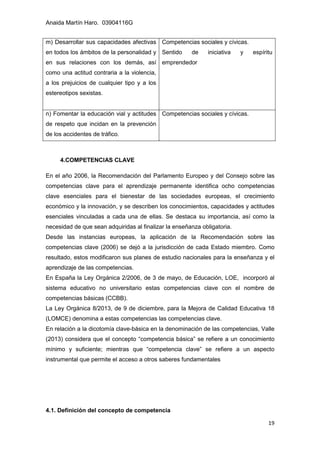 Anaida Martín Haro. 03904116G
19
4.COMPETENCIAS CLAVE
En el año 2006, la Recomendación del Parlamento Europeo y del Consejo sobre las
competencias clave para el aprendizaje permanente identifica ocho competencias
clave esenciales para el bienestar de las sociedades europeas, el crecimiento
económico y la innovación, y se describen los conocimientos, capacidades y actitudes
esenciales vinculadas a cada una de ellas. Se destaca su importancia, así como la
necesidad de que sean adquiridas al finalizar la enseñanza obligatoria.
Desde las instancias europeas, la aplicación de la Recomendación sobre las
competencias clave (2006) se dejó a la jurisdicción de cada Estado miembro. Como
resultado, estos modificaron sus planes de estudio nacionales para la enseñanza y el
aprendizaje de las competencias.
En España la Ley Orgánica 2/2006, de 3 de mayo, de Educación, LOE, incorporó al
sistema educativo no universitario estas competencias clave con el nombre de
competencias básicas (CCBB).
La Ley Orgánica 8/2013, de 9 de diciembre, para la Mejora de Calidad Educativa 18
(LOMCE) denomina a estas competencias las competencias clave.
En relación a la dicotomía clave-básica en la denominación de las competencias, Valle
(2013) considera que el concepto “competencia básica” se refiere a un conocimiento
mínimo y suficiente; mientras que “competencia clave” se refiere a un aspecto
instrumental que permite el acceso a otros saberes fundamentales
4.1. Definición del concepto de competencia
m) Desarrollar sus capacidades afectivas
en todos los ámbitos de la personalidad y
en sus relaciones con los demás, así
como una actitud contraria a la violencia,
a los prejuicios de cualquier tipo y a los
estereotipos sexistas.
Competencias sociales y cívicas.
Sentido de iniciativa y espíritu
emprendedor
n) Fomentar la educación vial y actitudes
de respeto que incidan en la prevención
de los accidentes de tráfico.
Competencias sociales y cívicas.
 