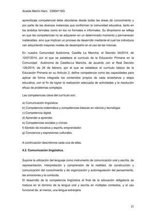Anaida Martín Haro. 03904116G
21
aprendizaje competencial debe abordarse desde todas las áreas de conocimiento y
por parte de las diversas instancias que conforman la comunidad educativa, tanto en
los ámbitos formales como en los no formales e informales. Su dinamismo se refleja
en que las competencias no se adquieren en un determinado momento y permanecen
inalterables, sino que implican un proceso de desarrollo mediante el cual los individuos
van adquiriendo mayores niveles de desempeño en el uso de las mismas.
En nuestra Comunidad Autónoma, Castilla La Mancha, el Decreto 54/2014, de
10/07/2014, por el que se establece el currículo de la Educación Primaria en la
Comunidad Autónoma de Castilla-La Mancha, de acuerdo con el Real Decreto
126/2014, de 28 de febrero, por el que se establece el currículo básico de la
Educación Primaria en su Artículo 2, define competencia como las capacidades para
aplicar de forma integrada los contenidos propios de cada enseñanza y etapa
educativa, con el fin de lograr la realización adecuada de actividades y la resolución
eficaz de problemas complejos
Las competencias clave del currículo son:
a) Comunicación lingüística.
b) Competencia matemática y competencias básicas en ciencia y tecnología.
c) Competencia digital.
d) Aprender a aprender.
e) Competencias sociales y cívicas.
f) Sentido de iniciativa y espíritu emprendedor.
g) Conciencia y expresiones culturales.
A continuación describimos cada una de ellas.
4.2. Comunicación lingüística.
Supone la utilización del lenguaje como instrumento de comunicación oral y escrita, de
representación, interpretación y comprensión de la realidad, de construcción y
comunicación del conocimiento y de organización y autorregulación del pensamiento,
las emociones y la conducta.
El desarrollo de la competencia lingüística al final de la educación obligatoria se
traduce en el dominio de la lengua oral y escrita en múltiples contextos, y el uso
funcional de, al menos, una lengua extranjera.
 