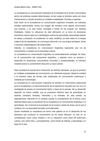 Anaida Martín Haro. 03904116G
22
La competencia en comunicación lingüística es el resultado de la acción comunicativa
dentro de prácticas sociales determinadas, en las cuales el individuo actúa con otros
interlocutores y a través de textos en múltiples modalidades, formatos y soportes.
Esta visión de la competencia en comunicación lingüística vinculada con prácticas
sociales determinadas, ofrece una imagen del individuo como agente comunicativo
que produce, y no sólo recibe, mensajes a través de las lenguas con distintas
finalidades. Valorar la relevancia de esta afirmación en la toma de decisiones
educativas supone optar por metodologías activas de aprendizaje (aprendizaje basado
en tareas y proyectos, en problemas, en retos, etcétera), ya sean estas en la lengua
materna de los estudiantes, en una lengua adicional o en una lengua extranjera, frente
a opciones metodológicas más tradicionales.
Además, la competencia en comunicación lingüística representa una vía de
conocimiento y contacto con la diversidad cultural.
La competencia en comunicación lingüística es extremadamente compleja. Se basa,
en el conocimiento del componente lingüístico, y además como se produce y
desarrolla en situaciones comunicativas concretas y contextualizadas, el individuo
necesita activar su conocimiento discursivo y socio-cultural.
Esta competencia precisa de la interacción de distintas destrezas, ya que se produce
en múltiples modalidades de comunicación y en diferentes soportes. Desde la oralidad
y la escritura hasta las formas más sofisticadas de comunicación audiovisual o
mediada por la tecnología.
La competencia en comunicación lingüística es también un instrumento fundamental
para la socialización y el aprovechamiento de la experiencia educativa por ser una vía
privilegiada de acceso al conocimiento dentro y fuera de la escuela. De su desarrollo
depende, en buena medida, que se produzcan distintos tipos de aprendizaje en
distintos contextos, formales, informales y no formales. En este sentido, es
especialmente relevante en el contexto escolar la consideración de la lectura como
destreza básica para la ampliación de la competencia en comunicación lingüística y el
aprendizaje. Así, la lectura es la principal vía de acceso a todas las áreas, por lo que el
contacto con una diversidad de textos es fundamental.
Donde manifiesta su importancia de forma más patente es en el desarrollo de las
destrezas que conducen al conocimiento de los textos literarios, no solo en su
consideración como canon artístico o en su valoración como parte del patrimonio
cultural, sino sobre todo, y principalmente, como fuente de disfrute y aprendizaje a lo
largo de la vida.
 