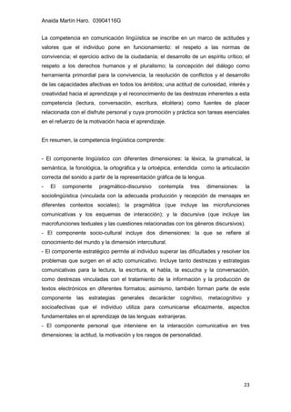 Anaida Martín Haro. 03904116G
23
La competencia en comunicación lingüística se inscribe en un marco de actitudes y
valores que el individuo pone en funcionamiento: el respeto a las normas de
convivencia; el ejercicio activo de la ciudadanía; el desarrollo de un espíritu crítico; el
respeto a los derechos humanos y el pluralismo; la concepción del diálogo como
herramienta primordial para la convivencia, la resolución de conflictos y el desarrollo
de las capacidades afectivas en todos los ámbitos; una actitud de curiosidad, interés y
creatividad hacia el aprendizaje y el reconocimiento de las destrezas inherentes a esta
competencia (lectura, conversación, escritura, etcétera) como fuentes de placer
relacionada con el disfrute personal y cuya promoción y práctica son tareas esenciales
en el refuerzo de la motivación hacia el aprendizaje.
En resumen, la competencia lingüística comprende:
- El componente lingüístico con diferentes dimensiones: la léxica, la gramatical, la
semántica, la fonológica, la ortográfica y la ortoépica, entendida como la articulación
correcta del sonido a partir de la representación gráfica de la lengua.
- El componente pragmático-discursivo contempla tres dimensiones: la
sociolingüística (vinculada con la adecuada producción y recepción de mensajes en
diferentes contextos sociales); la pragmática (que incluye las microfunciones
comunicativas y los esquemas de interacción); y la discursiva (que incluye las
macrofunciones textuales y las cuestiones relacionadas con los géneros discursivos).
- El componente socio-cultural incluye dos dimensiones: la que se refiere al
conocimiento del mundo y la dimensión intercultural.
- El componente estratégico permite al individuo superar las dificultades y resolver los
problemas que surgen en el acto comunicativo. Incluye tanto destrezas y estrategias
comunicativas para la lectura, la escritura, el habla, la escucha y la conversación,
como destrezas vinculadas con el tratamiento de la información y la producción de
textos electrónicos en diferentes formatos; asimismo, también forman parte de este
componente las estrategias generales decarácter cognitivo, metacognitivo y
socioafectivas que el individuo utiliza para comunicarse eficazmente, aspectos
fundamentales en el aprendizaje de las lenguas extranjeras.
- El componente personal que interviene en la interacción comunicativa en tres
dimensiones: la actitud, la motivación y los rasgos de personalidad.
 