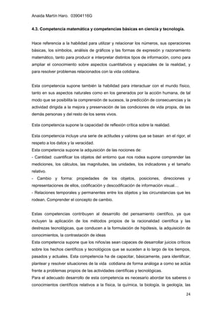 Anaida Martín Haro. 03904116G
24
4.3. Competencia matemática y competencias básicas en ciencia y tecnología.
Hace referencia a la habilidad para utilizar y relacionar los números, sus operaciones
básicas, los símbolos, análisis de gráficos y las formas de expresión y razonamiento
matemático, tanto para producir e interpretar distintos tipos de información, como para
ampliar el conocimiento sobre aspectos cuantitativos y espaciales de la realidad, y
para resolver problemas relacionados con la vida cotidiana.
Esta competencia supone también la habilidad para interactuar con el mundo físico,
tanto en sus aspectos naturales como en los generados por la acción humana, de tal
modo que se posibilita la comprensión de sucesos, la predicción de consecuencias y la
actividad dirigida a la mejora y preservación de las condiciones de vida propia, de las
demás personas y del resto de los seres vivos.
Esta competencia supone la capacidad de reflexión crítica sobre la realidad.
Esta competencia incluye una serie de actitudes y valores que se basan en el rigor, el
respeto a los datos y la veracidad.
Esta competencia supone la adquisición de las nociones de:
- Cantidad: cuantificar los objetos del entorno que nos rodea supone comprender las
mediciones, los cálculos, las magnitudes, las unidades, los indicadores y el tamaño
relativo.
- Cambio y forma: propiedades de los objetos, posiciones, direcciones y
representaciones de ellos, codificación y descodificación de información visual…
- Relaciones temporales y permanentes entre los objetos y las circunstancias que les
rodean. Comprender el concepto de cambio.
Estas competencias contribuyen al desarrollo del pensamiento científico, ya que
incluyen la aplicación de los métodos propios de la racionalidad científica y las
destrezas tecnológicas, que conducen a la formulación de hipótesis, la adquisición de
conocimientos, la contrastación de ideas
Esta competencia supone que los niños/as sean capaces de desarrollar juicios críticos
sobre los hechos científicos y tecnológicos que se suceden a lo largo de los tiempos,
pasados y actuales. Esta competencia ha de capacitar, básicamente, para identificar,
plantear y resolver situaciones de la vida cotidiana de forma análoga a como se actúa
frente a problemas propios de las actividades científicas y tecnológicas.
Para el adecuado desarrollo de esta competencia es necesario abordar los saberes o
conocimientos científicos relativos a la física, la química, la biología, la geología, las
 