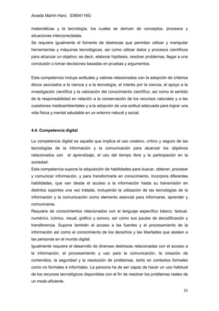 Anaida Martín Haro. 03904116G
25
matemáticas y la tecnología, los cuales se derivan de conceptos, procesos y
situaciones interconectadas.
Se requiere igualmente el fomento de destrezas que permitan utilizar y manipular
herramientas y máquinas tecnológicas, así como utilizar datos y procesos científicos
para alcanzar un objetivo; es decir, elaborar hipótesis, resolver problemas, llegar a una
conclusión o tomar decisiones basadas en pruebas y argumentos.
Esta competencia incluye actitudes y valores relacionados con la adopción de criterios
éticos asociados a la ciencia y a la tecnología, el interés por la ciencia, el apoyo a la
investigación científica y la valoración del conocimiento científico; así como el sentido
de la responsabilidad en relación a la conservación de los recursos naturales y a las
cuestiones medioambientales y a la adopción de una actitud adecuada para lograr una
vida física y mental saludable en un entorno natural y social.
4.4. Competencia digital
La competencia digital es aquella que implica el uso creativo, crítico y seguro de las
tecnologías de la información y la comunicación para alcanzar los objetivos
relacionados con el aprendizaje, el uso del tiempo libre y la participación en la
sociedad.
Esta competencia supone la adquisición de habilidades para buscar, obtener, procesar
y comunicar información, y para transformarla en conocimiento. Incorpora diferentes
habilidades, que van desde el acceso a la información hasta su transmisión en
distintos soportes una vez tratada, incluyendo la utilización de las tecnologías de la
información y la comunicación como elemento esencial para informarse, aprender y
comunicarse.
Requiere de conocimientos relacionados con el lenguaje específico básico: textual,
numérico, icónico, visual, gráfico y sonoro, así como sus pautas de decodificación y
transferencia. Supone también el acceso a las fuentes y el procesamiento de la
información así como el conocimiento de los derechos y las libertades que asisten a
las personas en el mundo digital.
Igualmente requiere el desarrollo de diversas destrezas relacionadas con el acceso a
la información, el procesamiento y uso para la comunicación, la creación de
contenidos, la seguridad y la resolución de problemas, tanto en contextos formales
como no formales e informales. La persona ha de ser capaz de hacer un uso habitual
de los recursos tecnológicos disponibles con el fin de resolver los problemas reales de
un modo eficiente.
 