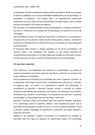 Anaida Martín Haro. 03904116G
26
La adquisición de esta competencia requiere además actitudes y valores que permitan
al alumno/a adaptarse a las nuevas necesidades establecidas por las tecnologías, su
apropiación y adaptación a los propios fines y la capacidad de interaccionar
socialmente en torno a ellas. Se trata de desarrollar una actitud activa, crítica y realista
hacia las tecnologías y los medios tecnológicos.
Por otra parte, la competencia digital implica la participación y el trabajo colaborativo,
así como la motivación y la curiosidad por el aprendizaje y la mejora en el uso de las
tecnologías.
Esta competencia supone ser capaz de transformar la información en conocimiento y
compartir este con los demás a través de wikis, foros públicos, revistas… teniendo en
cuenta las normativas sobre los derechos de autor y las licencias de uso y publicación
de la información.
El alumnado debe conocer lo riesgos asociados al uso de las tecnologías y de
recursos online y las estrategias para evitarlos, lo que supone identificar los
comportamientos adecuados en el ámbito digital para proteger la información, propia y
de otras personas, así como conocer los aspectos adictivos de las tecnologías.
4.5. Aprender a aprender.
Hace referencia a las habilidades para iniciarse en el aprendizaje y ser capaz de
continuar aprendiendo de manera cada vez más eficaz y autónoma de acuerdo a los
propios objetivos y necesidades
Esta competencia se caracteriza por la habilidad para iniciar, organizar y persistir en
el aprendizaje. Esto exige, en primer lugar, la capacidad para motivarse por aprender.
En segundo lugar, en cuanto a la organización y gestión del aprendizaje, la
competencia de aprender a aprender requiere conocer y controlar los propios
procesos de aprendizaje para ajustarlos a los tiempos y las demandas de las tareas y
actividades que conducen al aprendizaje. La competencia de aprender a aprender
supone llegar a un aprendizaje cada vez más eficaz y autónomo.
Aprender a aprender incluye conocimientos sobre los procesos mentales implicados
en el aprendizaje (cómo se aprende). Además, esta competencia supone que el
alumnado conozca aquello que sabe y lo que no, lo que es capaz de aprender, lo que
le interesa, etcétera; estrategias de planificación, supervisión del trabajo realizado y
evaluación del mismo
Respecto a las actitudes y valores, la motivación y la confianza son cruciales, el
alumnado debe ser capaz de apoyarse en experiencias vitales y de aprendizaje
 