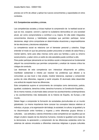 Anaida Martín Haro. 03904116G
27
previas con el fin de utilizar y aplicar los nuevos conocimientos y capacidades en otros
contextos.
4.6. Competencias sociales y cívicas.
Las competencias sociales y cívicas implican la comprensión de la realidad social en
que se vive, cooperar, convivir y ejercer la ciudadanía democrática en una sociedad
plural, así como comprometerse a contribuir a su mejora. En ella están integrados
conocimientos diversos y habilidades complejas que permiten participar, tomar
decisiones, elegir cómo comportarse en determinadas situaciones y responsabilizarse
de las elecciones y decisiones adoptadas.
La competencia social se relaciona con el bienestar personal y colectivo. Exige
entender el modo en que las personas pueden procurarse un estado de salud física y
mental óptimo, tanto para ellas mismas como para sus familias y para su entorno
social próximo, y saber cómo un estilo de vida saludable puede contribuir a ello.
Para poder participar plenamente en los ámbitos social e interpersonal es fundamental
adquirir los conocimientos que permitan comprender y analizar de manera crítica los
códigos de conducta.
Las destrezas de esta competencia son: interactuar eficazmente en público,
manifestar solidaridad e interés por resolver los problemas que afecten a la
comunidad, ya sea local o más amplia, mostrar tolerancia, expresar y comprender
puntos de vista diferentes, negociar y sentir empatía. El alumnado debe desarrollar
una actitud de respeto hacia las diferencias.
Esta competencia supone el conocimiento de conceptos como democracia, justicia,
igualdad, ciudadanía, derechos civiles, derechos humanos, la Constitución Española…
De la misma manera, el alumnado debe conocer los acontecimientos contemporáneos
y los acontecimientos más destacados de la historia de España, de Europa y del
mundo.
Deben llegar a comprender la formación de sociedades pluriculturales en un mundo
globalizado. La misma importancia tiene conocer los conceptos básicos relativos al
individuo, al grupo, a la organización del trabajo, la sociedad, la cultura, la igualdad y la
no discriminación entre hombres y mujeres y entre diferentes grupos étnicos o
culturales. Las actitudes y valores inherentes a esta competencia son aquéllos que se
dirigen al pleno respeto de los derechos humanos, incluida la igualdad como base de
la democracia, la apreciación y comprensión de las diferencias existentes entre los
sistemas de valores vinculados a diferentes creencias religiosas o grupos culturales
 