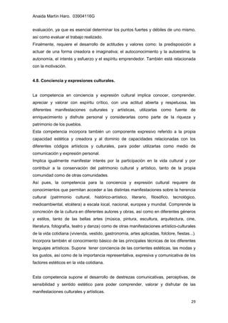 Anaida Martín Haro. 03904116G
29
evaluación, ya que es esencial determinar los puntos fuertes y débiles de uno mismo,
así como evaluar el trabajo realizado.
Finalmente, requiere el desarrollo de actitudes y valores como: la predisposición a
actuar de una forma creadora e imaginativa; el autoconocimiento y la autoestima; la
autonomía, el interés y esfuerzo y el espíritu emprendedor. También está relacionada
con la motivación.
4.8. Conciencia y expresiones culturales.
La competencia en conciencia y expresión cultural implica conocer, comprender,
apreciar y valorar con espíritu crítico, con una actitud abierta y respetuosa, las
diferentes manifestaciones culturales y artísticas, utilizarlas como fuente de
enriquecimiento y disfrute personal y considerarlas como parte de la riqueza y
patrimonio de los pueblos.
Esta competencia incorpora también un componente expresivo referido a la propia
capacidad estética y creadora y al dominio de capacidades relacionadas con los
diferentes códigos artísticos y culturales, para poder utilizarlas como medio de
comunicación y expresión personal.
Implica igualmente manifestar interés por la participación en la vida cultural y por
contribuir a la conservación del patrimonio cultural y artístico, tanto de la propia
comunidad como de otras comunidades.
Así pues, la competencia para la conciencia y expresión cultural requiere de
conocimientos que permitan acceder a las distintas manifestaciones sobre la herencia
cultural (patrimonio cultural, histórico-artístico, literario, filosófico, tecnológico,
medioambiental, etcétera) a escala local, nacional, europea y mundial. Comprende la
concreción de la cultura en diferentes autores y obras, así como en diferentes géneros
y estilos, tanto de las bellas artes (música, pintura, escultura, arquitectura, cine,
literatura, fotografía, teatro y danza) como de otras manifestaciones artístico-culturales
de la vida cotidiana (vivienda, vestido, gastronomía, artes aplicadas, folclore, fiestas...).
Incorpora también el conocimiento básico de las principales técnicas de los diferentes
lenguajes artísticos. Supone tener conciencia de las corrientes estéticas, las modas y
los gustos, así como de la importancia representativa, expresiva y comunicativa de los
factores estéticos en la vida cotidiana.
Esta competencia supone el desarrollo de destrezas comunicativas, perceptivas, de
sensibilidad y sentido estético para poder comprender, valorar y disfrutar de las
manifestaciones culturales y artísticas.
 