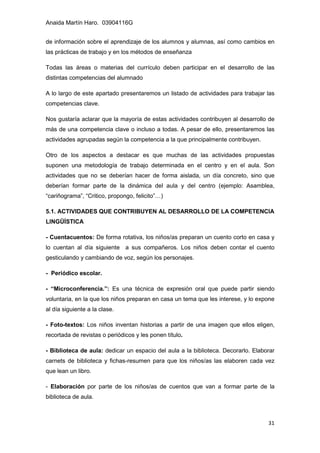 Anaida Martín Haro. 03904116G
31
de información sobre el aprendizaje de los alumnos y alumnas, así como cambios en
las prácticas de trabajo y en los métodos de enseñanza
Todas las áreas o materias del currículo deben participar en el desarrollo de las
distintas competencias del alumnado
A lo largo de este apartado presentaremos un listado de actividades para trabajar las
competencias clave.
Nos gustaría aclarar que la mayoría de estas actividades contribuyen al desarrollo de
más de una competencia clave o incluso a todas. A pesar de ello, presentaremos las
actividades agrupadas según la competencia a la que principalmente contribuyen.
Otro de los aspectos a destacar es que muchas de las actividades propuestas
suponen una metodología de trabajo determinada en el centro y en el aula. Son
actividades que no se deberían hacer de forma aislada, un día concreto, sino que
deberían formar parte de la dinámica del aula y del centro (ejemplo: Asamblea,
“cariñograma”, “Critico, propongo, felicito”…)
5.1. ACTIVIDADES QUE CONTRIBUYEN AL DESARROLLO DE LA COMPETENCIA
LINGÜÍSTICA
- Cuentacuentos: De forma rotativa, los niños/as preparan un cuento corto en casa y
lo cuentan al día siguiente a sus compañeros. Los niños deben contar el cuento
gesticulando y cambiando de voz, según los personajes.
- Periódico escolar.
- “Microconferencia.”: Es una técnica de expresión oral que puede partir siendo
voluntaria, en la que los niños preparan en casa un tema que les interese, y lo expone
al día siguiente a la clase.
- Foto-textos: Los niños inventan historias a partir de una imagen que ellos eligen,
recortada de revistas o periódicos y les ponen título.
- Biblioteca de aula: dedicar un espacio del aula a la biblioteca. Decorarlo. Elaborar
carnets de biblioteca y fichas-resumen para que los niños/as las elaboren cada vez
que lean un libro.
- Elaboración por parte de los niños/as de cuentos que van a formar parte de la
biblioteca de aula.
 